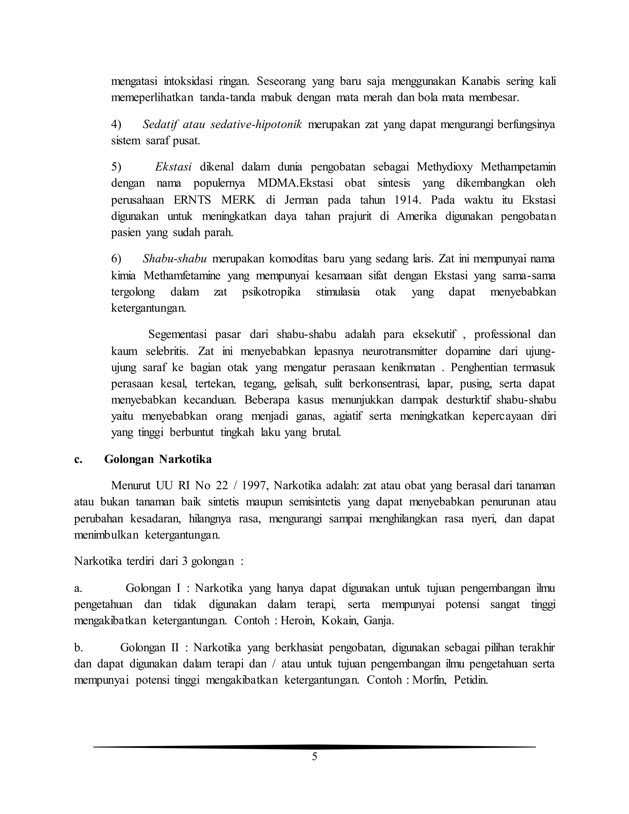 5
mengatasi intoksidasi ringan. Seseorang yang baru saja menggunakan Kanabis sering kali
memeperlihatkan tanda-tanda mabuk dengan mata merah dan bola mata membesar.
4) Sedatif atau sedative-hipotonik merupakan zat yang dapat mengurangi berfungsinya
sistem saraf pusat.
5) Ekstasi dikenal dalam dunia pengobatan sebagai Methydioxy Methampetamin
dengan nama populernya MDMA.Ekstasi obat sintesis yang dikembangkan oleh
perusahaan ERNTS MERK di Jerman pada tahun 1914. Pada waktu itu Ekstasi
digunakan untuk meningkatkan daya tahan prajurit di Amerika digunakan pengobatan
pasien yang sudah parah.
6) Shabu-shabu merupakan komoditas baru yang sedang laris. Zat ini mempunyai nama
kimia Methamfetamine yang mempunyai kesamaan sifat dengan Ekstasi yang sama-sama
tergolong dalam zat psikotropika stimulasia otak yang dapat menyebabkan
ketergantungan.
Segementasi pasar dari shabu-shabu adalah para eksekutif , professional dan
kaum selebritis. Zat ini menyebabkan lepasnya neurotransmitter dopamine dari ujung-
ujung saraf ke bagian otak yang mengatur perasaan kenikmatan . Penghentian termasuk
perasaan kesal, tertekan, tegang, gelisah, sulit berkonsentrasi, lapar, pusing, serta dapat
menyebabkan kecanduan. Beberapa kasus menunjukkan dampak desturktif shabu-shabu
yaitu menyebabkan orang menjadi ganas, agiatif serta meningkatkan kepercayaan diri
yang tinggi berbuntut tingkah laku yang brutal.
c. Golongan Narkotika
Menurut UU RI No 22 / 1997, Narkotika adalah: zat atau obat yang berasal dari tanaman
atau bukan tanaman baik sintetis maupun semisintetis yang dapat menyebabkan penurunan atau
perubahan kesadaran, hilangnya rasa, mengurangi sampai menghilangkan rasa nyeri, dan dapat
menimbulkan ketergantungan.
Narkotika terdiri dari 3 golongan :
a. Golongan I : Narkotika yang hanya dapat digunakan untuk tujuan pengembangan ilmu
pengetahuan dan tidak digunakan dalam terapi, serta mempunyai potensi sangat tinggi
mengakibatkan ketergantungan. Contoh : Heroin, Kokain, Ganja.
b. Golongan II : Narkotika yang berkhasiat pengobatan, digunakan sebagai pilihan terakhir
dan dapat digunakan dalam terapi dan / atau untuk tujuan pengembangan ilmu pengetahuan serta
mempunyai potensi tinggi mengakibatkan ketergantungan. Contoh : Morfin, Petidin.
 