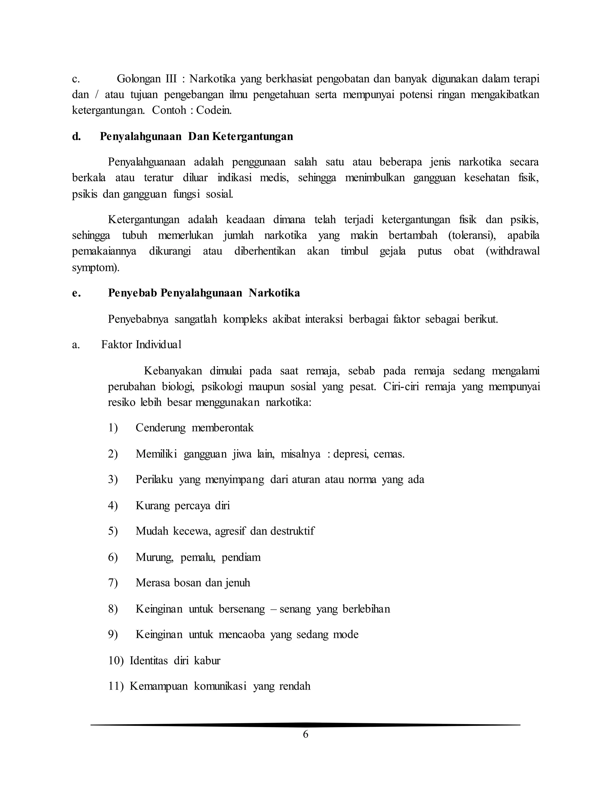6
c. Golongan III : Narkotika yang berkhasiat pengobatan dan banyak digunakan dalam terapi
dan / atau tujuan pengebangan ilmu pengetahuan serta mempunyai potensi ringan mengakibatkan
ketergantungan. Contoh : Codein.
d. Penyalahgunaan Dan Ketergantungan
Penyalahguanaan adalah penggunaan salah satu atau beberapa jenis narkotika secara
berkala atau teratur diluar indikasi medis, sehingga menimbulkan gangguan kesehatan fisik,
psikis dan gangguan fungsi sosial.
Ketergantungan adalah keadaan dimana telah terjadi ketergantungan fisik dan psikis,
sehingga tubuh memerlukan jumlah narkotika yang makin bertambah (toleransi), apabila
pemakaiannya dikurangi atau diberhentikan akan timbul gejala putus obat (withdrawal
symptom).
e. Penyebab Penyalahgunaan Narkotika
Penyebabnya sangatlah kompleks akibat interaksi berbagai faktor sebagai berikut.
a. Faktor Individual
Kebanyakan dimulai pada saat remaja, sebab pada remaja sedang mengalami
perubahan biologi, psikologi maupun sosial yang pesat. Ciri-ciri remaja yang mempunyai
resiko lebih besar menggunakan narkotika:
1) Cenderung memberontak
2) Memiliki gangguan jiwa lain, misalnya : depresi, cemas.
3) Perilaku yang menyimpang dari aturan atau norma yang ada
4) Kurang percaya diri
5) Mudah kecewa, agresif dan destruktif
6) Murung, pemalu, pendiam
7) Merasa bosan dan jenuh
8) Keinginan untuk bersenang – senang yang berlebihan
9) Keinginan untuk mencaoba yang sedang mode
10) Identitas diri kabur
11) Kemampuan komunikasi yang rendah
 