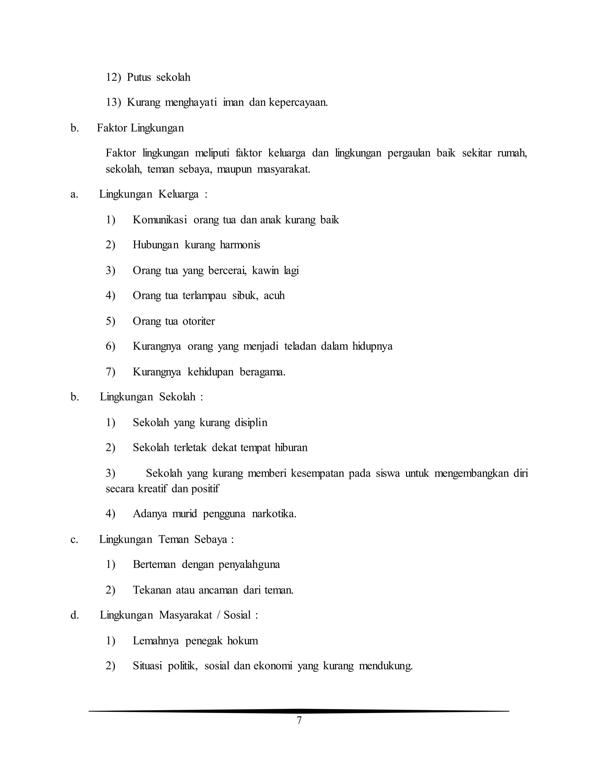 7
12) Putus sekolah
13) Kurang menghayati iman dan kepercayaan.
b. Faktor Lingkungan
Faktor lingkungan meliputi faktor keluarga dan lingkungan pergaulan baik sekitar rumah,
sekolah, teman sebaya, maupun masyarakat.
a. Lingkungan Keluarga :
1) Komunikasi orang tua dan anak kurang baik
2) Hubungan kurang harmonis
3) Orang tua yang bercerai, kawin lagi
4) Orang tua terlampau sibuk, acuh
5) Orang tua otoriter
6) Kurangnya orang yang menjadi teladan dalam hidupnya
7) Kurangnya kehidupan beragama.
b. Lingkungan Sekolah :
1) Sekolah yang kurang disiplin
2) Sekolah terletak dekat tempat hiburan
3) Sekolah yang kurang memberi kesempatan pada siswa untuk mengembangkan diri
secara kreatif dan positif
4) Adanya murid pengguna narkotika.
c. Lingkungan Teman Sebaya :
1) Berteman dengan penyalahguna
2) Tekanan atau ancaman dari teman.
d. Lingkungan Masyarakat / Sosial :
1) Lemahnya penegak hokum
2) Situasi politik, sosial dan ekonomi yang kurang mendukung.
 
