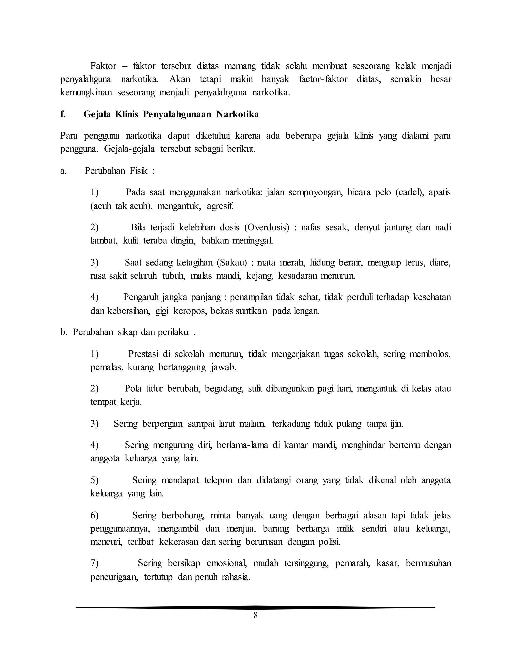 8
Faktor – faktor tersebut diatas memang tidak selalu membuat seseorang kelak menjadi
penyalahguna narkotika. Akan tetapi makin banyak factor-faktor diatas, semakin besar
kemungkinan seseorang menjadi penyalahguna narkotika.
f. Gejala Klinis Penyalahgunaan Narkotika
Para pengguna narkotika dapat diketahui karena ada beberapa gejala klinis yang dialami para
pengguna. Gejala-gejala tersebut sebagai berikut.
a. Perubahan Fisik :
1) Pada saat menggunakan narkotika: jalan sempoyongan, bicara pelo (cadel), apatis
(acuh tak acuh), mengantuk, agresif.
2) Bila terjadi kelebihan dosis (Overdosis) : nafas sesak, denyut jantung dan nadi
lambat, kulit teraba dingin, bahkan meninggal.
3) Saat sedang ketagihan (Sakau) : mata merah, hidung berair, menguap terus, diare,
rasa sakit seluruh tubuh, malas mandi, kejang, kesadaran menurun.
4) Pengaruh jangka panjang : penampilan tidak sehat, tidak perduli terhadap kesehatan
dan kebersihan, gigi keropos, bekas suntikan pada lengan.
b. Perubahan sikap dan perilaku :
1) Prestasi di sekolah menurun, tidak mengerjakan tugas sekolah, sering membolos,
pemalas, kurang bertanggung jawab.
2) Pola tidur berubah, begadang, sulit dibangunkan pagi hari, mengantuk di kelas atau
tempat kerja.
3) Sering berpergian sampai larut malam, terkadang tidak pulang tanpa ijin.
4) Sering mengurung diri, berlama-lama di kamar mandi, menghindar bertemu dengan
anggota keluarga yang lain.
5) Sering mendapat telepon dan didatangi orang yang tidak dikenal oleh anggota
keluarga yang lain.
6) Sering berbohong, minta banyak uang dengan berbagai alasan tapi tidak jelas
penggunaannya, mengambil dan menjual barang berharga milik sendiri atau keluarga,
mencuri, terlibat kekerasan dan sering berurusan dengan polisi.
7) Sering bersikap emosional, mudah tersinggung, pemarah, kasar, bermusuhan
pencurigaan, tertutup dan penuh rahasia.
 