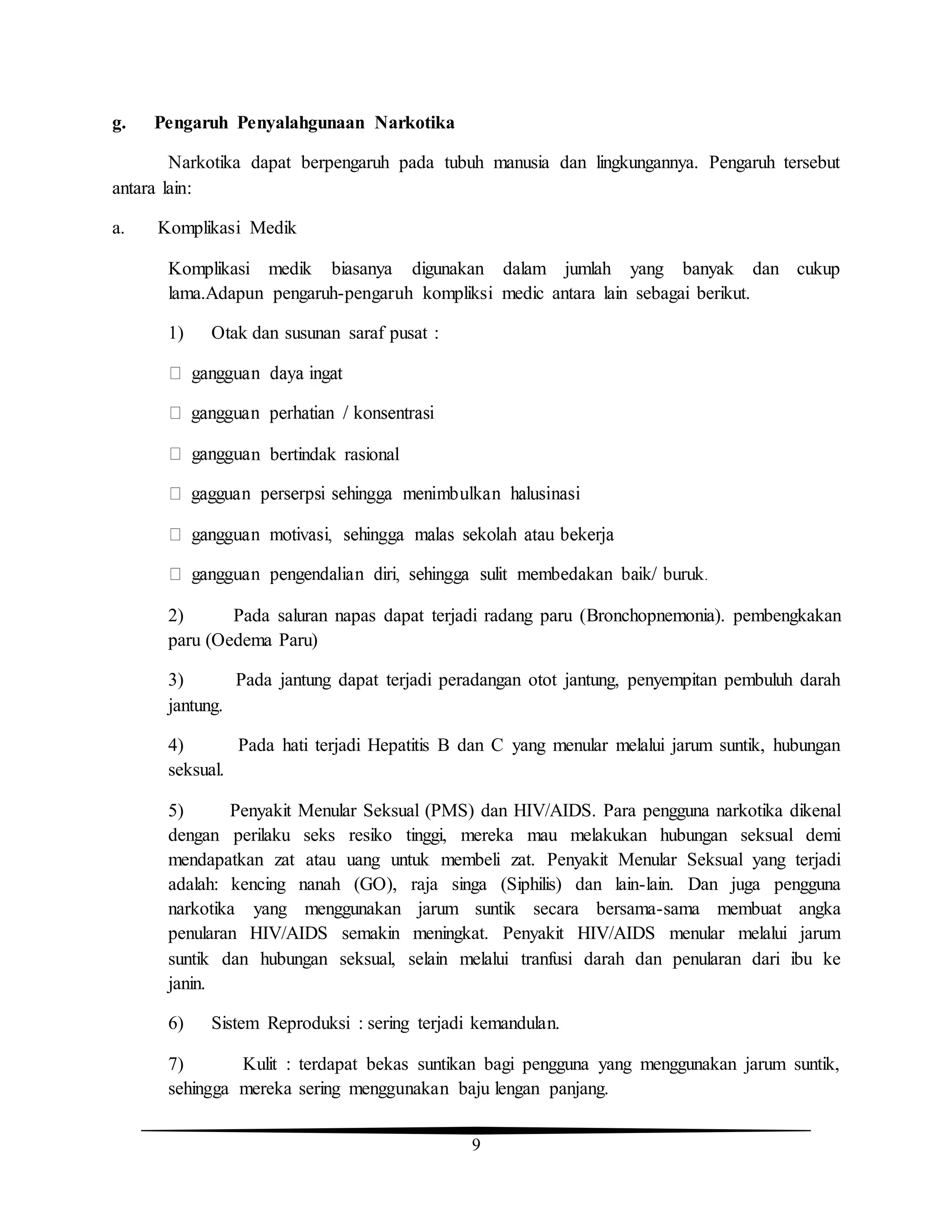 9
g. Pengaruh Penyalahgunaan Narkotika
Narkotika dapat berpengaruh pada tubuh manusia dan lingkungannya. Pengaruh tersebut
antara lain:
a. Komplikasi Medik
Komplikasi medik biasanya digunakan dalam jumlah yang banyak dan cukup
lama.Adapun pengaruh-pengaruh kompliksi medic antara lain sebagai berikut.
1) Otak dan susunan saraf pusat :
n bertindak rasional
2) Pada saluran napas dapat terjadi radang paru (Bronchopnemonia). pembengkakan
paru (Oedema Paru)
3) Pada jantung dapat terjadi peradangan otot jantung, penyempitan pembuluh darah
jantung.
4) Pada hati terjadi Hepatitis B dan C yang menular melalui jarum suntik, hubungan
seksual.
5) Penyakit Menular Seksual (PMS) dan HIV/AIDS. Para pengguna narkotika dikenal
dengan perilaku seks resiko tinggi, mereka mau melakukan hubungan seksual demi
mendapatkan zat atau uang untuk membeli zat. Penyakit Menular Seksual yang terjadi
adalah: kencing nanah (GO), raja singa (Siphilis) dan lain-lain. Dan juga pengguna
narkotika yang menggunakan jarum suntik secara bersama-sama membuat angka
penularan HIV/AIDS semakin meningkat. Penyakit HIV/AIDS menular melalui jarum
suntik dan hubungan seksual, selain melalui tranfusi darah dan penularan dari ibu ke
janin.
6) Sistem Reproduksi : sering terjadi kemandulan.
7) Kulit : terdapat bekas suntikan bagi pengguna yang menggunakan jarum suntik,
sehingga mereka sering menggunakan baju lengan panjang.
 