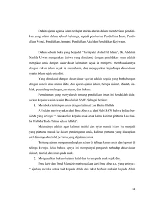 11
Dalam ajaran agama islam terdapat aturan-aturan dalam memberikan pendidi-
kan yang islami dalam sebuah keluarga, seperti pemberian Pendidikan Iman, Pendi-
dikan Moral, Pendidikan Jasmani, Pendidikan Akal dan Pendidikan Kejiwaan.
Dalam sebuah buku yang berjudul “Tarbiyatul Aulad Fil Islam”, Dr. Abdulah
Nashih Ulwan mengatakan bahwa yang dimaksud dengan pendidikan iman adalah
mengikat anak dengan dasar-dasar keimanan sejak ia mengerti, membiasakannya
dengan rukun islam sejak ia memahami, dan mengajarkan kepadanya dasar-dasar
syariat islam sejak usia dini.
Yang dimaksud dengan dasar-dasar syariat adalah segala yang berhubungan
dengan sistem atau aturan ilahi, dan ajaran-ajaran islam, berupa akidah, ibadah, ak-
hlak, perundang-undangan, peraturan, dan hukum.
Pemahaman yang menyeluruh tentang pendidikan iman ini hendaklah dida-
sarkan kepada wasiat-wasiat Rasulullah SAW. Sebagai berikut:
1. Membuka kehidupan anak dengan kalimat Laa Ilaaha Illallah
Al-hakim meriwayatkan dari Ibnu Abas r.a. dari Nabi SAW bahwa beliau ber-
sabda yang artinya: “ Bacakanlah kepada anak-anak kamu kalimat pertama Laa Ilaa-
ha Illallah (Tiada Tuhan selain Allah)”.
Maksudnya adalah agar kalimat tauhid dan syiar masuk islam itu menjadi
yang pertama masuk ke dalam pendengaran anak, kalimat pertama yang diucapkan
oleh lisannya dan lafal pertama yang dipahami anak.
Tentang ajaran mengumandangkan adzan di telinga kanan anak dan iqomat di
telinga kirinya. Jelas bahwa upaya ini mempunyai pengaruh terhadap dasar-dasar
akidah, tauhid, dan iman pada anak.
2. Mengenalkan hukum-hukum halal dan haram pada anak sejak dini.
Ibnu Jarir dan Ibnul Mundzir meriwayatkan dari Ibnu Abas r.a. yang artinya :
“ ajarkan mereka untuk taat kepada Allah dan takut berbuat maksiat kepada Allah
 