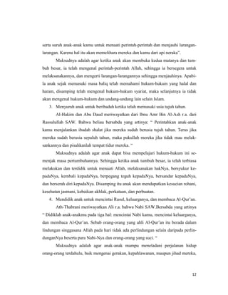 12
serta suruh anak-anak kamu untuk menaati perintah-perintah dan menjauhi larangan-
larangan. Karena hal itu akan memelihara mereka dan kamu dari api neraka”.
Maksudnya adalah agar ketika anak akan membuka kedua matanya dan tum-
buh besar, ia telah mengenal perintah-perintah Allah, sehingga ia bersegera untuk
melaksanakannya, dan mengerti larangan-larangannya sehingga menjauhinya. Apabi-
la anak sejak memasuki masa baliq telah memahami hukum-hukum yang halal dan
haram, disamping telah mengenal hukum-hukum syariat, maka selanjutnya ia tidak
akan mengenal hukum-hukum dan undang-undang lain selain Islam.
3. Menyuruh anak untuk beribadah ketika telah memasuki usia tujuh tahun.
Al-Hakim dan Abu Daud meriwayatkan dari Ibnu Amr Bin Al-Ash r.a. dari
Rassulullah SAW. Bahwa beliau bersabda yang artinya: “ Perintahkan anak-anak
kamu menjalankan ibadah shalat jika mereka sudah berusia tujuh tahun. Terus jika
mereka sudah berusia sepuluh tahun, maka pukullah mereka jika tidak mau melak-
sankannya dan pisahkanlah tempat tidur mereka. “
Maksudnya adalah agar anak dapat bisa mempelajari hukum-hukum ini se-
menjak masa pertumbuhannya. Sehingga ketika anak tumbuh besar, ia telah terbiasa
melakukan dan terdidik untuk menaati Allah, melaksanakan hakNya, bersyukur ke-
padaNya, kembali kepadaNya, berpegang teguh kepadaNya, bersandar kepadaNya,
dan berserah diri kepadaNya. Disamping itu anak akan mendapatkan kesucian rohani,
kesehatan jasmani, kebaikan akhlak, perkataan, dan perbuatan.
4. Mendidik anak untuk mencintai Rasul, keluarganya, dan membaca Al-Qur’an.
Ath-Thabrani meriwayatkan Ali r.a. bahwa Nabi SAW.Bersabda yang artinya
“ Didiklah anak-anakmu pada tiga hal: mencintai Nabi kamu, mencintai keluarganya,
dan membaca Al-Qur’an. Sebab orang-orang yang ahli Al-Qur’an itu berada dalam
lindungan singgasana Allah pada hari tidak ada perlindungan selain daripada perlin-
dunganNya beserta para Nabi-Nya dan orang-orang yang suci. “
Maksudnya adalah agar anak-anak mampu meneladani perjalanan hidup
orang-orang terdahulu, baik mengenai gerakan, kepahlawanan, maupun jihad mereka,
 