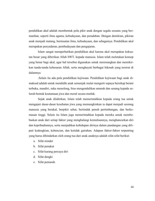 14
pendidikan akal adalah membentuk pola pikir anak dengan segala sesuatu yang ber-
manfaat, seperti ilmu agama, kebudayaan, dan peradaban. Dengan demikian, pikiran
anak menjadi matang, bermuatan ilmu, kebudayaan, dan sebagainya. Pendidikan akal
merupakan penyadaran, pembudayaan dan pengajaran.
Islam sangat memperhatikan pendidikan akal karena akal merupakan kekua-
tan besar yang diberikan Allah SWT. kepada manusia. Islam telah meletakan konsep
yang benar bagi akal, agar hal tersebut digunakan untuk merenungkan dan memikir-
kan tanda-tanda kebesaran Allah, serta menghayati berbagai hikmah yang tersirat di
dalamnya
.Selain itu ada pula pendidikan kejiwaan. Pendidikan kejiwaan bagi anak di-
maksud adalah untuk mendidik anak semenjak mulai mengerti supaya bersikap berani
terbuka, mandiri, suka menolong, bisa mengendalikan amarah dan senang kepada se-
luruh bentuk keutamaan jiwa dan moral secara mutlak.
Sejak anak dilahirkan, Islam telah memerintahkan kepada orang tua untuk
mengajari dasar-dasar kesehatan jiwa yang memungkinkan ia dapat menjadi seorang
manusia yang berakal, berpikir sehat, bertindak penuh pertimbangan, dan berke-
mauan tinggi. Selain itu Islam juga memerintahkan kepada mereka untuk membe-
baskan anak dari setiap faktor yang menghalangi kemuliaannya, menghancurkan diri
dan kepribadiannya, serta menjadikan kehidupan dirinya dalam pandangan yang dili-
puti kedengkian, kebencian, dan ketidak gairahan. Adapun faktor-faktor terpenting
yang harus dihindarkan oleh orang tua dari anak-anaknya adalah sifat-sifat berikut:
a. Sifat minder
b. Sifat penakut
c. Sifat kurang percaya diri
d. Sifat dengki
e. Sifat pemarah.
 