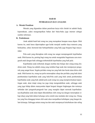 15
BAB III
PEMBAHASAN DAN ANALISIS
A. Metode Penulisan
Metode yang digunakan dalam penulisan karya tulis ilmiah ini adalah Study
kepustakaan, yakni mengumpulkan bahan dari buku-buku juga internet sebagai
sumber informasi.
B. Pembahasan
Anak adalah buah hati orang tua yang merupakan harapan masa depan. Oleh
karena itu, anak harus dipersiapkan agar kelak menjadi sumber daya manusia yang
berkualitas, sehat, bermoral dan berkepribadian yang baik juga berguna bagi masya-
rakat.
Pola asuh yang diterapkan oleh orang tua sangat mempengaruhi kepribadian
anak. Oleh karena itu, penting bagi orang tua untuk mengetahui bagaimana cara men-
gasuh anak dengan baik sehingga terbentuklah kepribadian yang baik pula.
Kepribadian anak terbentuk dengan melihat dan belajar dari orang-orang dis-
ekitar anak. Orang tua adalah orang yang terdekat bagi anak dan mempunyai penga-
ruh yang sangat besar. Segala perilaku orang tua yang baik dan buruk akan ditiru oleh
anak. Oleh karena itu, orang tua perlu menerapkan sikap dan perilaku yang baik demi
pembentukan kepribadian anak yang baik.Pola asuh yang baik untuk pembentukan
kepribadian anak yang baik adalah pola asuh orang tua yang memprioritaskan kepen-
tingan anak, akan tetapi orang tua juga tetap mengendalikan anak, sehingga anak
yang juga hidup dalam mansyarakat dapat bergaul dengan lingkungan dan tentunya
terhindar dari pengaruh-pengaruh luar yang mungkin dapat merusak kepribadian-
nya.Kepibadian anak akan dapat dikendalikan oleh orang tua dengan menerapkan si-
kap-sikap yang baik dalam keluarga serta contoh atau tauladan dari orang tua. Orang
tua yang bisa dianggap teman oleh anak akan menjadikan kehidupan yang hangat da-
lam keluarga. Sehingga antara orang tua dan anak mempunyai keterbukaan dan saling
 
