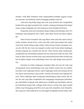16
memberi. Anak diberi kebebasan untuk mengemukakan pendapat, gagasan, keingi-
nan, perasaan, serta kebebasan untuk menanggapi pendapat orang lain.
Anak-anak yang hidup dengan pola asuh yang demikian akan menghasilkan
karakteristik yang dapat mengontrol diri, mandiri, mempunyai hubungan baik dengan
teman, mampu menghadapi stres dan mempunyai minat terhadap hal-hal baru.
Pengasuhan anak perlu disesuaikan dengan tahapan perkembangan anak. Per-
kembangan anak dipengaruhi oleh 2 faktor, yakni faktor bawaan dan faktor lingkun-
gan.
Faktor bawaan merupakan sifat yang dibawa anak sejak lahir seperti sifat pe-
nyabar, pendiam, banyak bicara, cerdas atau tidak cerdas juga keadaan fisik seperti
warna kulit, bentuk hidung sampai rambut. Faktor bawaan tersebut merupakan wari-
san dari sifat Ibu dan Ayah atau pengaruh sewaktu anak berada dalam kandungan,
misalnya pengaruh gizi, penyakit dan lain-lain. Faktor bawaan dapat mempercepat,
mengahambat atau melemahkan pengaruh dari luar yang masuk dalam diri anak. Oleh
karna itu faktor bawaan memiliki peran yang cukup penting karna faktor tersebut juga
bisa di jadikan sebagai acuan perbandingan antara satu anak dengan anak yang lain-
nya.
Sementara itu Faktor lingkungan merupakan faktor dari luar diri anak yang
mempengaruhi proses perkembangan anak yang meliputi suasana dan cara pendidi-
kan dalam suatu lingkungan tertentu, seperti lingkungan rumah atau keluarga dan hal
lain seperti sarana prasarana yang tersedia, misalnya alat bermain atau lapangan ber-
main. Faktor lingkungan dapat merangsang berkembangnya fungsi tertentu dari da-
lam diri anak yang dapat menghambat atau mengganggu kelangsungan perkemban-
gan anak.Hakikat mengasuh anak adalah proses mendidik agar kepribadian anak da-
pat berkembang dengan baik, sehingga ketika dewasa, seorang anak dapat menjadi
pribadi yang bertanggung jawab.Pola asuh yang baik menjadikan anak berkepriba-
dian yang kuat, tidak mudah putus asa dan tangguh menghadapi tekanan hidup. Seba-
 