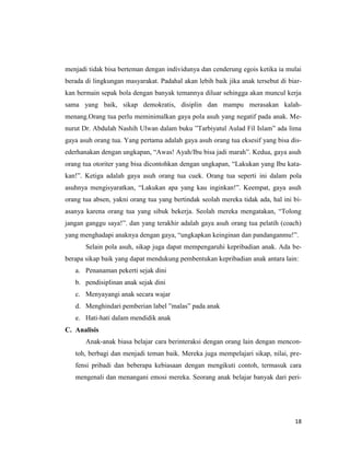 18
menjadi tidak bisa berteman dengan individunya dan cenderung egois ketika ia mulai
berada di lingkungan masyarakat. Padahal akan lebih baik jika anak tersebut di biar-
kan bermain sepak bola dengan banyak temannya diluar sehingga akan muncul kerja
sama yang baik, sikap demokratis, disiplin dan mampu merasakan kalah-
menang.Orang tua perlu meminimalkan gaya pola asuh yang negatif pada anak. Me-
nurut Dr. Abdulah Nashih Ulwan dalam buku ”Tarbiyatul Aulad Fil Islam” ada lima
gaya asuh orang tua. Yang pertama adalah gaya asuh orang tua eksesif yang bisa dis-
ederhanakan dengan ungkapan, “Awas! Ayah/Ibu bisa jadi marah”. Kedua, gaya asuh
orang tua otoriter yang bisa dicontohkan dengan ungkapan, “Lakukan yang Ibu kata-
kan!”. Ketiga adalah gaya asuh orang tua cuek. Orang tua seperti ini dalam pola
asuhnya mengisyaratkan, “Lakukan apa yang kau inginkan!”. Keempat, gaya asuh
orang tua absen, yakni orang tua yang bertindak seolah mereka tidak ada, hal ini bi-
asanya karena orang tua yang sibuk bekerja. Seolah mereka mengatakan, “Tolong
jangan ganggu saya!”. dan yang terakhir adalah gaya asuh orang tua pelatih (coach)
yang menghadapi anaknya dengan gaya, “ungkapkan keinginan dan pandanganmu!”.
Selain pola asuh, sikap juga dapat mempengaruhi kepribadian anak. Ada be-
berapa sikap baik yang dapat mendukung pembentukan kepribadian anak antara lain:
a. Penanaman pekerti sejak dini
b. pendisiplinan anak sejak dini
c. Menyayangi anak secara wajar
d. Menghindari pemberian label ”malas” pada anak
e. Hati-hati dalam mendidik anak
C. Analisis
Anak-anak biasa belajar cara berinteraksi dengan orang lain dengan mencon-
toh, berbagi dan menjadi teman baik. Mereka juga mempelajari sikap, nilai, pre-
fensi pribadi dan beberapa kebiasaan dengan mengikuti contoh, termasuk cara
mengenali dan menangani emosi mereka. Seorang anak belajar banyak dari peri-
 