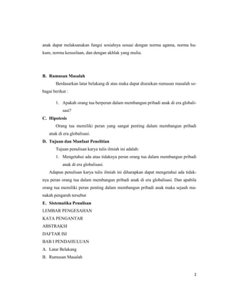 2
anak dapat melaksanakan fungsi sosialnya sesuai dengan norma agama, norma hu-
kum, norma kesusilaan, dan dengan akhlak yang mulia.
B. Rumusan Masalah
Berdasarkan latar belakang di atas maka dapat diuraikan rumusan masalah se-
bagai berikut :
1. Apakah orang tua berperan dalam membangun pribadi anak di era globali-
sasi?
C. Hipotesis
Orang tua memiliki peran yang sangat penting dalam membangun pribadi
anak di era globalisasi.
D. Tujuan dan Manfaat Penelitian
Tujuan penulisan karya tulis ilmiah ini adalah:
1. Mengetahui ada atau tidaknya peran orang tua dalam membangun pribadi
anak di era globalisasi.
Adapun penulisan karya tulis ilmiah ini diharapkan dapat mengetahui ada tidak-
nya peran orang tua dalam membangun pribadi anak di era globalisasi. Dan apabila
orang tua memiliki peran penting dalam membangun pribadi anak maka sejauh ma-
nakah pengaruh tersebut
E. Sistematika Penulisan
LEMBAR PENGESAHAN
KATA PENGANTAR
ABSTRAKSI
DAFTAR ISI
BAB I PENDAHULUAN
A. Latar Belakang
B. Rumusan Masalah
 