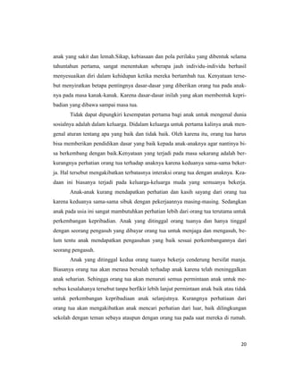 20
anak yang sakit dan lemah.Sikap, kebiasaan dan pola perilaku yang dibentuk selama
tahuntahun pertama, sangat menentukan seberapa jauh individu-individu berhasil
menyesuaikan diri dalam kehidupan ketika mereka bertambah tua. Kenyataan terse-
but menyiratkan betapa pentingnya dasar-dasar yang diberikan orang tua pada anak-
nya pada masa kanak-kanak. Karena dasar-dasar inilah yang akan membentuk kepri-
badian yang dibawa sampai masa tua.
Tidak dapat dipungkiri kesempatan pertama bagi anak untuk mengenal dunia
sosialnya adalah dalam keluarga. Didalam keluarga untuk pertama kalinya anak men-
genal aturan tentang apa yang baik dan tidak baik. Oleh karena itu, orang tua harus
bisa memberikan pendidikan dasar yang baik kepada anak-anaknya agar nantinya bi-
sa berkembang dengan baik.Kenyataan yang terjadi pada masa sekarang adalah ber-
kurangnya perhatian orang tua terhadap anaknya karena keduanya sama-sama beker-
ja. Hal tersebut mengakibatkan terbatasnya interaksi orang tua dengan anaknya. Kea-
daan ini biasanya terjadi pada keluarga-keluarga muda yang semuanya bekerja.
Anak-anak kurang mendapatkan perhatian dan kasih sayang dari orang tua
karena keduanya sama-sama sibuk dengan pekerjaannya masing-masing. Sedangkan
anak pada usia ini sangat mambutuhkan perhatian lebih dari orang tua terutama untuk
perkembangan kepribadian. Anak yang ditinggal orang tuanya dan hanya tinggal
dengan seorang pengasuh yang dibayar orang tua untuk menjaga dan mengasuh, be-
lum tentu anak mendapatkan pengasuhan yang baik sesuai perkembangannya dari
seorang pengasuh.
Anak yang ditinggal kedua orang tuanya bekerja cenderung bersifat manja.
Biasanya orang tua akan merasa bersalah terhadap anak karena telah meninggalkan
anak seharian. Sehingga orang tua akan menuruti semua permintaan anak untuk me-
nebus kesalahanya tersebut tanpa berfikir lebih lanjut permintaan anak baik atau tidak
untuk perkembangan kepribadiaan anak selanjutnya. Kurangnya perhatiaan dari
orang tua akan mengakibatkan anak mencari perhatian dari luar, baik dilingkungan
sekolah dengan teman sebaya ataupun dengan orang tua pada saat mereka di rumah.
 