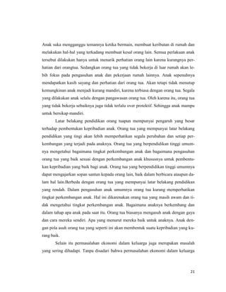 21
Anak suka mengganggu temannya ketika bermain, membuat keributan di rumah dan
melakukan hal-hal yang terkadang membuat kesal orang lain. Semua perlakuan anak
tersebut dilakukan hanya untuk menarik perhatian orang lain karena kurangnya per-
hatian dari orangtua. Sedangkan orang tua yang tidak bekerja di luar rumah akan le-
bih fokus pada pengasuhan anak dan pekerjaan rumah lainnya. Anak sepenuhnya
mendapatkan kasih sayang dan perhatian dari orang tua. Akan tetapi tidak menutup
kemungkinan anak menjadi kurang mandiri, karena terbiasa dengan orang tua. Segala
yang dilakukan anak selalu dengan pangawasan orang tua. Oleh karena itu, orang tua
yang tidak bekerja sebaiknya juga tidak terlalu over protektif. Sehingga anak mampu
untuk bersikap mandiri.
Latar belakang pendidikan orang tuapun mempunyai pengaruh yang besar
terhadap pembentukan kepribadian anak. Orang tua yang mempunyai latar belakang
pendidikan yang tingi akan lebih memperhatikan segala perubahan dan setiap per-
kembangan yang terjadi pada anaknya. Orang tua yang berpendidikan tinggi umum-
nya mengetahui bagaimana tingkat perkembangan anak dan bagaimana pengasuhan
orang tua yang baik sesuai dengan perkembangan anak khususnya untuk pembentu-
kan kepribadian yang baik bagi anak. Orang tua yang berpendidikan tinggi umumnya
dapat mengajarkan sopan santun kepada orang lain, baik dalam berbicara ataupun da-
lam hal lain.Berbeda dengan orang tua yang mempunyai latar belakang pendidikan
yang rendah. Dalam pengasuhan anak umumnya orang tua kurang memperhatikan
tingkat perkembangan anak. Hal ini dikarenakan orang tua yang masih awam dan ti-
dak mengetahui tingkat perkembangan anak. Bagaimana anaknya berkembang dan
dalam tahap apa anak pada saat itu. Orang tua biasanya mengasuh anak dengan gaya
dan cara mereka sendiri. Apa yang menurut mereka baik untuk anaknya. Anak den-
gan pola asuh orang tua yang seperti ini akan membentuk suatu kepribadian yang ku-
rang baik.
Selain itu permasalahan ekonomi dalam keluarga juga merupakan masalah
yang sering dihadapi. Tanpa disadari bahwa permasalahan ekonomi dalam keluarga
 