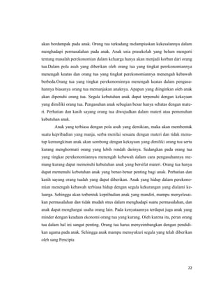 22
akan berdampak pada anak. Orang tua terkadang melampiaskan kekesalannya dalam
menghadapi permasalahan pada anak. Anak usia prasekolah yang belum mengerti
tentang masalah perekonomian dalam keluarga hanya akan menjadi korban dari orang
tua.Dalam pola asuh yang diberikan oleh orang tua yang tingkat perekonomiannya
menengah keatas dan orang tua yang tingkat perekonomiannya menengah kebawah
berbeda.Orang tua yang tingkat perekonominnya menengah keatas dalam pengasu-
hannya biasanya orang tua memanjakan anaknya. Apapun yang diinginkan oleh anak
akan dipenuhi orang tua. Segala kebutuhan anak dapat terpenuhi dengan kekayaan
yang dimiliki orang tua. Pengasuhan anak sebagian besar hanya sebatas dengan mate-
ri. Perhatian dan kasih sayang orang tua diwujudkan dalam materi atau pemenuhan
kebutuhan anak.
Anak yang terbiasa dengan pola asuh yang demikian, maka akan membentuk
suatu kepribadian yang manja, serba menilai sesuatu dengan materi dan tidak menu-
tup kemungkinan anak akan sombong dengan kekayaan yang dimiliki orang tua serta
kurang menghormati orang yang lebih rendah darinya. Sedangkan pada orang tua
yang tingkat perekonomiannya menengah kebawah dalam cara pengasuhannya me-
mang kurang dapat memenuhi kebutuhan anak yang bersifat materi. Orang tua hanya
dapat memenuhi kebutuhan anak yang benar-benar penting bagi anak. Perhatian dan
kasih sayang orang tualah yang dapat diberikan. Anak yang hidup dalam perekono-
mian menengah kebawah terbiasa hidup dengan segala kekurangan yang dialami ke-
luarga. Sehingga akan terbentuk kepribadian anak yang mandiri, mampu menyelesai-
kan permasalahan dan tidak mudah stres dalam menghadapi suatu permasalahan, dan
anak dapat menghargai usaha orang lain. Pada kenyataannya terdapat juga anak yang
minder dengan keadaan ekonomi orang tua yang kurang. Oleh karena itu, peran orang
tua dalam hal ini sangat penting. Orang tua harus menyeimbangkan dengan pendidi-
kan agama pada anak. Sehingga anak mampu mensyukuri segala yang telah diberikan
oleh sang Pencipta
 