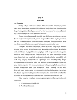 23
BAB IV
PENUTUP
A. Simpulan
Keluarga sebagai untit sosial terkecil dalam masyarakat mempunyai peranan
yang sangat besar dalam mempengaruhi kehidupan dan perilaku anak.Kedudukan dan
fungsi keluarga dalam kehidupan manusia bersifat fundamental karena pada hakikat-
nya keluarga merupakan wadah pembentukan akhlak.
Tempat perkembangan anak semenjak anak dilahirkan sampai proses pertum-
buhan dan perkembangannya baik jasmani maupun rohani adalah lingkungan keluar-
ga, oleh karena itu didalam keluarga orang tua merupakan tempat penanaman perta-
ma akhlak karimah bagi semua anggota keluarga termasuk terhadap anak.
Orang tua merupakan lingkungan pertama bagi anak yang sangat berperan
penting dalam setiap perkembangan anak khususnya perkembangan kepribadian
anak. Oleh karena itu, diperlukan cara yang tepat untuk mengasuh anak sehingga ter-
bentuklah suatu kepribadian anak yang diharapkan oleh orang tua sebagai harapan
masa depan. Pola asuh yang baik untuk pembentukan kepribadian anak adalah pola
asuh orang tua yang memprioritaskan kepentingan anak, akan tetapi tetap dengan
pengawasan dan pengendalian orang tua. Sehingga terbentuklah karakteristik anak
yang dapat mengontrol diri, mandiri, mempunyai hubungan yang baik dengan teman,
mampu menghadapi stres dan mempunyai minat terhadap hal-hal baru.
Pola asuh orang tuapun sangat mempengaruhi setiap kepribadian yang telah terben-
tuk. Segala gaya atau model pengasuhan orang tua akan membentuk suatu kepriba-
dian yang berbeda-beda sesuai dengan apa yang telah diajarkan oleh orang tua.
Sikap orang tua yang dapat mendukung dalam pembentukan kepribadian anak
antara lain:
1. Penanaman pekerti sejak dini
2. Mendisiplinkan anak
 