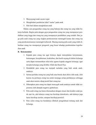 24
3. Menyayangi anak secara wajar
4. Menghindari pemberian label “malas” pada anak
5. Hati-hati dalam menghukum anak
Dalam cara pengasuhan orang tua yang bekerja dan orang tua yang tidak be-
kerja berbeda. Begitu pula dengan gaya pengasuhan orang tua yang mempunyai pen-
didikan yang tinggi dan orang tua yang mempunyai pendidikan yang rendah. Dan ju-
ga pola asuh orang tua yang tingkat perekonomian menengah keatas dan orang tua
yang perekonomiannya menengah kebawah. Masing-masing pola asuh yang telah di-
berikan orang tua mempunyai pengaruh yang besar tehadap pembentukan kepriba-
dian anak.
B. Rekomendasi
1. Kepada para orang tua agar kiranya dapat menciptakan kenyamanan,
ketenangan, kesejahteraan, keakraban, dan kasih sayang di dalam keluarga
serta dapat menanamkan nilai-nilai agama kepada anggota keluarga, agar
tercipta keluarga yang diridhai Allah dan Rasul-Nya.
2. Hendaklah para orang tua menjadi tauladan yang baik untuk anak-
anaknya.
3. Semua perilaku orang tua yang baik atau buruk akan ditiru oleh anak, oleh
karena itu perlunya orang tua untuk menjaga setiap perilakunya sehingga
anak akan meniru sikap positif dari orang tua
4. Diharapkan para orang tua dapat mencegah anak-anaknya untuk tidak ter-
jerumus oleh dampak negative globalisasi.
5. Pola asuh orang tua harus disesuaikan dengan situasi dan kondisi anak pa-
da saat itu, ada kalanya orang tua bersikap demokratis, ada kalanya juga
harus bersikap otoriter, ataupun bersikap permisif.
6. Para calon orang tua hendaknya dibekali pengetahuan tentang anak dan
keluarga.
 