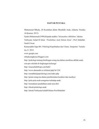 25
DAFTAR PUSTAKA
Muhammad Mhudy, 20 Kesalahan dalam Mendidik Anak, (Jakarta: Pustaka
Al-Kautsar, 2013)
Syakir,Muhammad.(1994).Kepada anakku:’Selamatkan Akhlakmu’.Jakarta
Tarbiyatui Aulad fil Islam “Pendidikan Anak Dalam Islam”, Prof Abdullah-
Nasih Ulwan.
Kamaruddin Sapa BA. Psikologi Kepribadian dan Ulama. Jenepotno: Tamala-
tea, E. 2014.
www.google.com
mhudysangkarya.bloggers.com
http://psikologi-tentang-bimbingan-orang-tua-dalam-membina-akhlak-anak-
usia-pra-sekolah-di-lingkungan-keluarga/
http://muazarhabibiupi.com/bab2/
http://www.damandiri.or.id/detail.php?id=534
http://rumahbelajarpisikologi.com/index.php
http://peran-orang-tua-dalam-pembentukan-karakter-dan-mardiya/
http://pola-pola-asuh-orangotua-terhadap-anak/
http://memahami-pendidikan-anak-usia-dini/
http://ebook/pisikologi-anak/
http://ebook/TarbiyatuiAuladFilIslam-ProfAbdullah/
 