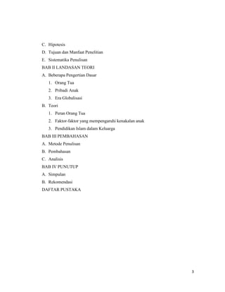 3
C. Hipotesis
D. Tujuan dan Manfaat Penelitian
E. Sistematika Penulisan
BAB II LANDASAN TEORI
A. Beberapa Pengertian Dasar
1. Orang Tua
2. Pribadi Anak
3. Era Globalisasi
B. Teori
1. Peran Orang Tua
2. Faktor-faktor yang mempengaruhi kenakalan anak
3. Pendidikan Islam dalam Keluarga
BAB III PEMBAHASAN
A. Metode Penulisan
B. Pembahasan
C. Analisis
BAB IV PUNUTUP
A. Simpulan
B. Rekomendasi
DAFTAR PUSTAKA
 