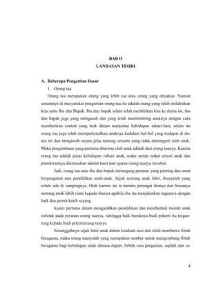4
BAB II
LANDASAN TEORI
A. Beberapa Pengertian Dasar
1. Orang tua
Orang tua merupakan orang yang lebih tua atau orang yang dituakan. Namun
umumnya di masyarakat pengertian orang tua itu adalah orang yang telah melahirkan
kita yaitu Ibu dan Bapak. Ibu dan bapak selain telah melahirkan kita ke dunia ini, ibu
dan bapak juga yang mengasuh dan yang telah membimbing anaknya dengan cara
memberikan contoh yang baik dalam menjalani kehidupan sehari-hari, selain itu
orang tua juga telah memperkenalkan anaknya kedalam hal-hal yang terdapat di du-
nia ini dan menjawab secara jelas tentang sesuatu yang tidak dimengerti oleh anak.
Maka pengetahuan yang pertama diterima oleh anak adalah dari orang tuanya. Karena
orang tua adalah pusat kehidupan rohani anak, maka setiap reaksi emosi anak dan
pemikirannya dikemudian adalah hasil dari ajaran orang tuanya tersebut.
Jadi, orang tua atau ibu dan bapak memegang peranan yang penting dan amat
berpengaruh atas pendidikan anak-anak. Sejak seorang anak lahir, ibunyalah yang
selalu ada di sampingnya. Oleh karena itu ia meniru perangai ibunya dan biasanya
seorang anak lebih cinta kepada ibunya apabila ibu itu menjalankan tugasnya dengan
baik dan penuh kasih sayang.
Kunci pertama dalam mengarahkan pendidikan dan membentuk mental anak
terletak pada peranan orang tuanya, sehingga baik buruknya budi pekerti itu tergan-
tung kepada budi pekertiorang tuanya
Sesungguhnya sejak lahir anak dalam keadaan suci dan telah membawa fitrah
beragama, maka orang tuanyalah yang merupakan sumber untuk mengembang fitrah
beragama bagi kehidupan anak dimasa depan. Sebab cara pergaulan, aqidah dan ta-
 