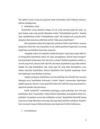 5
biat adalah warisan orang tua yang kuat untuk menentukan subur tidaknya arah pen-
didikan terhadap anak.
2. Kepribadian Anak
Kepribadian sering diartikan sebagai ciri-ciri yang menonjol pada diri anak, se-
perti kepada anak yang pemalu dikenakan atribut “berkepribadian pemalu”. Kepada
anak supeldiberikan atribut “berkepribadian supel” dan kepada anak yang plin-plan,
pengecut, dansemacamnya diberikan atribut “tidak punya kepribadian”.
Dari penjelasan diatas bisa diperoleh gambaran bahwa kepribadian, menurut
pengertian sehari-hari atau masyarakat awam adalah gambaran bagaimana seseorang
tampil dan menimbulkan kesan bagi orang lain.
Anggapan seperti ini sangatlah mudah dimengerti, tetapi juga sangat tidak bi-
sa mengartikan kepribadian dalam arti yang sesungguhnya. Karena hanya mengarti-
kan kepribadian berdasarkan nilai dan hasil evaluatif. Padahal kerpibadian adalah su-
atu hal yang netral, dimana tidak ada baik dan buruk. Kepribadian juga tidak terbatas
kepada hal yang ditampakkan saja, tetapi juga hal yang tidak ditampakkan, serta
adanya dinamika kepribadian, dimana kepribadian bisa berubah tergantung situasi
dan lingkungan yang dihadapi seseorang.
Adapun pengertian kepribadian menurut psikologi bisa diambil dari rumusan
beberapa teoris kepribadian terkemuka. Gordon Allport, merumuskan kepribadian
adalah organisasi dinamis sistem psikofisik dalam diri individu yang menentukan ka-
rakteristik perilaku dan pikirannya.
Istilah ”psikofisik” menekankan pentingnya aspek psikologis dan fisik dari
kepribadian. Kata ”menentukan” dalam definisi kepribadian menunjukkan bahwa ke-
pribadian ”merupakan sesuatu dan melakukan sesuatu”. Kepribadian bukanlah topeng
yang secara tetap dikenakan seseorang; dan juga bukan perilaku sederhana. Kepriba-
dian menunjuk orang di balik perilakunya atau organisme di balik tindakannya.
3. Era Globalisasi
 