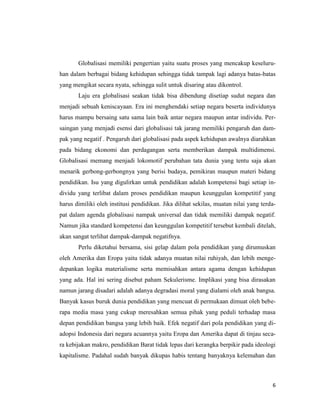 6
Globalisasi memiliki pengertian yaitu suatu proses yang mencakup keseluru-
han dalam berbagai bidang kehidupan sehingga tidak tampak lagi adanya batas-batas
yang mengikat secara nyata, sehingga sulit untuk disaring atau dikontrol.
Laju era globalisasi seakan tidak bisa dibendung disetiap sudut negara dan
menjadi sebuah keniscayaan. Era ini menghendaki setiap negara beserta individunya
harus mampu bersaing satu sama lain baik antar negara maupun antar individu. Per-
saingan yang menjadi esensi dari globalisasi tak jarang memiliki pengaruh dan dam-
pak yang negatif . Pengaruh dari globalisasi pada aspek kehidupan awalnya diarahkan
pada bidang ekonomi dan perdagangan serta memberikan dampak multidimensi.
Globalisasi memang menjadi lokomotif perubahan tata dunia yang tentu saja akan
menarik gerbong-gerbongnya yang berisi budaya, pemikiran maupun materi bidang
pendidikan. Isu yang digulirkan untuk pendidikan adalah kompetensi bagi setiap in-
dividu yang terlibat dalam proses pendidikan maupun keunggulan kompetitif yang
harus dimiliki oleh institusi pendidikan. Jika dilihat sekilas, muatan nilai yang terda-
pat dalam agenda globalisasi nampak universal dan tidak memiliki dampak negatif.
Namun jika standard kompetensi dan keunggulan kompetitif tersebut kembali ditelah,
akan sangat terlihat dampak-dampak negatifnya.
Perlu diketahui bersama, sisi gelap dalam pola pendidikan yang dirumuskan
oleh Amerika dan Eropa yaitu tidak adanya muatan nilai ruhiyah, dan lebih menge-
depankan logika materialisme serta memisahkan antara agama dengan kehidupan
yang ada. Hal ini sering disebut paham Sekulerisme. Implikasi yang bisa dirasakan
namun jarang disadari adalah adanya degradasi moral yang dialami oleh anak bangsa.
Banyak kasus buruk dunia pendidikan yang mencuat di permukaan dimuat oleh bebe-
rapa media masa yang cukup meresahkan semua pihak yang peduli terhadap masa
depan pendidikan bangsa yang lebih baik. Efek negatif dari pola pendidikan yang di-
adopsi Indonesia dari negara acuannya yaitu Eropa dan Amerika dapat di tinjau seca-
ra kebijakan makro, pendidikan Barat tidak lepas dari kerangka berpikir pada ideologi
kapitalisme. Padahal sudah banyak dikupas habis tentang banyaknya kelemahan dan
 