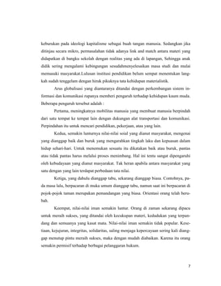 7
keburukan pada ideologi kapitalisme sebagai buah tangan manusia. Sedangkan jika
ditinjau secara mikro, permasalahan tidak adanya link and match antara materi yang
didapatkan di bangku sekolah dengan realitas yang ada di lapangan, Sehingga anak
didik sering mengalami kebingungan sesudahmenyelesaikan masa studi dan mulai
memasuki masyarakat.Lulusan institusi pendidikan belum sempat menentukan lang-
kah sudah tenggelam dengan hiruk pikuknya tata kehidupan materialistik.
Arus globalisasi yang diantaranya ditandai dengan perkembangan sistem in-
formasi dan komunikasi rupanya memberi pengaruh terhadap kehidupan kaum muda.
Beberapa pengaruh tersebut adalah :
Pertama, meningkatnya mobilitas manusia yang membuat manusia berpindah
dari satu tempat ke tempat lain dengan dukungan alat transportasi dan komunikasi.
Perpindahan itu untuk mencari pendidikan, pekerjaan, atau yang lain.
Kedua, semakin lunturnya nilai-nilai soial yang dianut masyarakat, mengenai
yang dianggap baik dan buruk yang mengarahkan tingkah laku dan kepuasan dalam
hidup sehari-hari. Untuk menemukan sesuatu itu dikatakan baik atau buruk, pantas
atau tidak pantas harus melalui proses menimbang. Hal ini tentu sangat dipengaruhi
oleh kebudayaan yang dianut masyarakat. Tak heran apabila antara masyarakat yang
satu dengan yang lain terdapat perbedaan tata nilai.
Ketiga, yang dahulu dianggap tabu, sekarang dianggap biasa. Contohnya, pa-
da masa lalu, berpacaran di muka umum dianggap tabu, namun saat ini berpacaran di
pojok-pojok taman merupakan pemandangan yang biasa. Orientasi orang telah beru-
bah.
Keempat, nilai-nilai iman semakin luntur. Orang di zaman sekarang dipacu
untuk meraih sukses, yang ditandai oleh kecukupan materi, kedudukan yang terpan-
dang dan semuanya yang kasat mata. Nilai-nilai iman semakin tidak popular. Kese-
tiaan, kejujuran, integritas, solidaritas, saling menjaga kepercayaan sering kali diang-
gap menutup pintu meraih sukses, maka dengan mudah diabaikan. Karena itu orang
semakin permisif terhadap berbagai pelanggaran hukum.
 