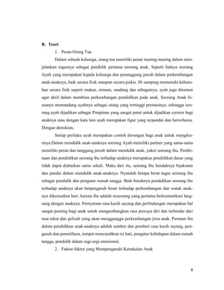 8
B. Teori
1. Peran Orang Tua
Dalam sebuah keluarga, orang tua memiliki peran masing-masing dalam men-
jalankan tugasnya sebagai pendidik pertama seorang anak. Seperti halnya seorang
Ayah yang merupakan kepala keluarga dan penanggung jawab dalam perkembangan
anak-anaknya, baik secara fisik maupun secara psikis. Di samping memenuhi kebutu-
han secara fisik seperti makan, minum, sandang dan sebagainya, ayah juga dituntun
agar aktif dalam membina perkembangan pendidikan pada anak. Seorang Anak bi-
asanya memandang ayahnya sebagai orang yang tertinggi prestasinya, sehingga seo-
rang ayah dijadikan sebagai Pimpinan yang sangat patut untuk dijadikan cermin bagi
anaknya atau dengan kata lain ayah merupakan figur yang terpandai dan berwibawa.
Dengan demikian,
Setiap perilaku ayah merupakan contoh dorongan bagi anak untuk mengiku-
tinya.Dalam mendidik anak-anaknya seorang Ayah memiliki partner yang sama-sama
memiliki peran dan tanggung jawab dalam mendidik anak, yakni seorang ibu. Pembi-
naan dan pendidikan seorang ibu terhadap anaknya merupakan pendidikan dasar yang
tidak dapat diabaikan sama sekali. Maka dari itu, seorang ibu hendaknya bijaksana
dan pandai dalam mendidik anak-anaknya. Nyatalah betapa berat tugas seorang ibu
sebagai pendidik dan pengatur rumah tangga. Baik buruknya pendidikan seorang ibu
terhadap anaknya akan berpengaruh besar terhadap perkembangan dan watak anak-
nya dikemudian hari, karena ibu adalah seseorang yang pertama berkomunikasi lang-
sung dengan anaknya. Pernyataan rasa kasih sayang dan perlindungan merupakan hal
sangat penting bagi anak untuk mengembangkan rasa percaya diri dan terhindar dari
rasa takut dan gelisah yang akan mengganggu perkembangan jiwa anak. Peranan ibu
dalam pendidikan anak-anaknya adalah sumber dan pemberi rasa kasih sayang, pen-
gasuh dan pemelihara, tempat mencurahkan isi hati, pengatur kehidupan dalam rumah
tangga, pendidik dalam segi-segi emosional.
2. Faktor-faktor yang Mempengaruhi Kenakalan Anak
 
