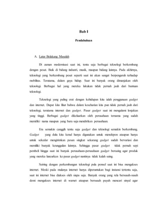 Bab I 
Pendahuluan 
A. Latar Belakang Masalah 
Di zaman modernisasi saat ini, tentu saja berbagai teknologi berkembang 
dengan pesat. Baik di bidang industri, musik, maupun bidang lainnya. Pada akhirnya, 
teknologi yang berkembang pesat seperti saat ini akan sangat berpengaruh terhadap 
mobilitas. Terutama, dalam gaya hidup. Saat ini banyak orang dimanjakan oleh 
teknologi. Berbagai hal yang mereka lakukan tidak pernah jauh dari bantuan 
teknologi. 
Teknologi yang paling erat dengan kehidupan kita ialah penggunaan gadget 
dan internet. Dapat kita lihat bahwa dalam keseharian kita pun tidak pernah jauh dari 
teknologi, terutama internet dan gadget. Pasar gadget saat ini mengalami lonjakan 
yang tinggi. Berbagai gadget dikeluarkan oleh perusahaan ternama yang sudah 
memiliki nama maupun yang baru saja mendirikan perusahaan. 
Era semakin canggih tentu saja gadget dan teknologi semakin berkembang. 
Gadget yang dulu kita kenal hanya digunakan untuk menelepon ataupun hanya 
untuk sekedar mengirimkan pesan singkat sekarang gadget sudah bervariasi dan 
memiliki banyak keunggulan lainnya. Sehingga pasar gadget tidak pernah sepi 
pembeli hingga saat ini banyak perusahaan-perusahaan gadget bersaing agar produk 
yang mereka luncurkan ke pasar gadget nantinya tidak kalah saing. 
Seiring dengan perkembangan teknologi pula ponsel saat ini bisa mengakses 
internet. Meski pada mulanya internet hanya diperuntukan bagi instansi tertentu saja, 
saat ini internet bisa diakses oleh siapa saja. Banyak orang yang rela bersusah-susah 
demi mengakses internet di warnet ataupun bersusah payah mencari sinyal agar 
 