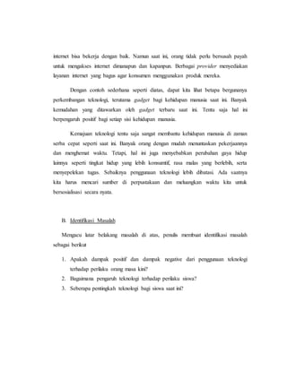 internet bisa bekerja dengan baik. Namun saat ini, orang tidak perlu bersusah payah 
untuk mengakses internet dimanapun dan kapanpun. Berbagai provider menyediakan 
layanan internet yang bagus agar konsumen menggunakan produk mereka. 
Dengan contoh sederhana seperti diatas, dapat kita lihat betapa bergunanya 
perkembangan teknologi, terutama gadget bagi kehidupan manusia saat ini. Banyak 
kemudahan yang ditawarkan oleh gadget terbaru saat ini. Tentu saja hal ini 
berpengaruh positif bagi setiap sisi kehidupan manusia. 
Kemajuan teknologi tentu saja sangat membantu kehidupan manusia di zaman 
serba cepat seperti saat ini. Banyak orang dengan mudah menuntaskan pekerjaannya 
dan menghemat waktu. Tetapi, hal ini juga menyebabkan perubahan gaya hidup 
lainnya seperti tingkat hidup yang lebih konsumtif, rasa malas yang berlebih, serta 
menyepelekan tugas. Sebaiknya penggunaan teknologi lebih dibatasi. Ada saatnya 
kita harus mencari sumber di perpustakaan dan meluangkan waktu kita untuk 
bersosialisasi secara nyata. 
B. Identifikasi Masalah 
Mengacu latar belakang masalah di atas, penulis membuat identifikasi masalah 
sebagai berikut 
1. Apakah dampak positif dan dampak negative dari penggunaan teknologi 
terhadap perilaku orang masa kini? 
2. Bagaimana pengaruh teknologi terhadap perilaku siswa? 
3. Seberapa pentingkah teknologi bagi siswa saat ini? 
 