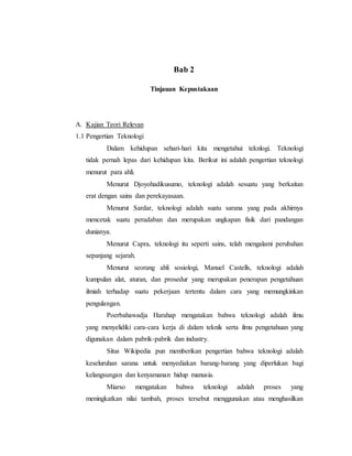 Bab 2 
Tinjauan Kepustakaan 
A. Kajian Teori Relevan 
1.1 Pengertian Teknologi 
Dalam kehidupan sehari-hari kita mengetahui teknlogi. Teknologi 
tidak pernah lepas dari kehidupan kita. Berikut ini adalah pengertian teknologi 
menurut para ahli. 
Menurut Djoyohadikusumo, teknologi adalah sesuatu yang berkaitan 
erat dengan sains dan perekayasaan. 
Menurut Sardar, teknologi adalah suatu sarana yang pada akhirnya 
mencetak suatu peradaban dan merupakan ungkapan fisik dari pandangan 
dunianya. 
Menurut Capra, teknologi itu seperti sains, telah mengalami perubahan 
sepanjang sejarah. 
Menurut seorang ahli sosiologi, Manuel Castells, teknologi adalah 
kumpulan alat, aturan, dan prosedur yang merupakan penerapan pengetahuan 
ilmiah terhadap suatu pekerjaan tertentu dalam cara yang memungkinkan 
pengulangan. 
Poerbahawadja Harahap mengatakan bahwa teknologi adalah ilmu 
yang menyelidiki cara-cara kerja di dalam teknik serta ilmu pengetahuan yang 
digunakan dalam pabrik-pabrik dan industry. 
Situs Wikipedia pun memberikan pengertian bahwa teknologi adalah 
keseluruhan sarana untuk menyediakan barang-barang yang diperlukan bagi 
kelangsungan dan kenyamanan hidup manusia. 
Miarso mengatakan bahwa teknologi adalah proses yang 
meningkatkan nilai tambah, proses tersebut menggunakan atau menghasilkan 
 