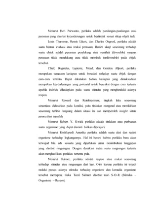 Menurut Heri Purwanto, perilaku adalah pandangan-pandangan atau 
perasaan yang disertai kecenderungan untuk bertindak sesuai sikap objek tadi. 
Louis Thurstone, Rensis Likert, dan Charles Osgood, perilaku adalah 
suatu bentuk evaluasi atau reaksi perasaan. Berarti sikap seseorang terhadap 
suatu objek adalah perasaan pendukung atau memihak (favorable) maupun 
perasaan tidak mendukung atau tidak memihak (unfavorable) pada objek 
tersebut. 
Chief, Bogardus, Lapierre, Mead, dan Gordon Allport, perilaku 
merupakan semacam kesiapan untuk bereaksi terhadap suatu objek dengan 
cara-cara tertentu. Dapat dikatakan bahwa kesiapan yang dimaksudkan 
merupakan kecenderungan yang potensial untuk bereaksi dengan cara tertentu 
apabila individu dihadapkan pada suatu stimulus yang menghendaki adanya 
respon. 
Menurut Reward dan Reinforcement, tingkah laku seseorang 
senantiasa didasarkan pada kondisi, yaitu tindakan mengenal atau memikirkan 
seseorang terlibat langsung dalam situasi itu dan memperoleh insight untuk 
pemecahan masalah. 
Menurut Robert Y. Kwick perilaku adalah tindakan atau perbuatan 
suatu organisme yang dapat diamati bahkan dipelajari. 
Menurut Ensiklopedi Amerika perilaku adalah suatu aksi dan reaksi 
organisme terhadap lingkungannya. Hal ini berarti bahwa perilaku baru akan 
terwujud bila ada sesuatu yang diperlukan untuk menimbulkan tanggapan 
yang disebut rangsangan. Dengan demikian maka suatu rangsangan tertentu 
akan menghasilkan perilaku tertentu pula. 
Menurut Skinner, perilaku adalah respon atau reaksi seseorang 
terhadap stimulus atau rangsangan dari luar. Oleh karena perilaku ini terjadi 
melalui proses adanya stimulus terhadap organisme dan kemudia organisme 
tersebut merespon, maka Teori Skinner disebut teori S-O-R (Stimulus – 
Organisme – Respon) 
 