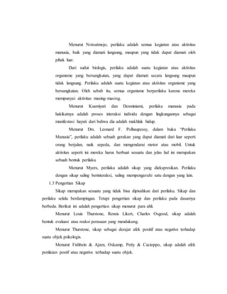 Menurut Notoatmojo, perilaku adalah semua kegiatan atau aktivitas 
manusia, baik yang diamati langsung, maupun yang tidak dapat diamati oleh 
pihak luar. 
Dari sudut biologis, perilaku adalah suatu kegiatan atau aktivitas 
organisme yang bersangkutan, yang dapat diamati secara langsung maupun 
tidak langsung. Perilaku adalah suatu kegiatan atau aktivitas organisme yang 
bersangkutan. Oleh sebab itu, semua organisme berperilaku karena mereka 
mempunyai aktivitas masing-masing. 
Menurut Kusmiyati dan Desminiarni, perilaku manusia pada 
hakikatnya adalah proses interaksi individu dengan lingkungannya sebagai 
manifestasi hayati dari bahwa dia adalah makhluk hidup. 
Menurut Drs. Leonard F. Polhaupessy, dalam buku “Perilaku 
Manusia”, perilaku adalah sebuah gerakan yang dapat diamati dari luar seperti 
orang berjalan, naik sepeda, dan mengendarai motor atau mobil. Untuk 
aktivitas seperti ini mereka harus berbuat sesuatu dan jelas hal ini merupakan 
sebuah bentuk perilaku. 
Menurut Myers, perilaku adalah sikap yang diekspresikan. Perilaku 
dengan sikap saling berinteraksi, saling mempengaruhi satu dengan yang lain. 
1.3 Pengertian Sikap 
Sikap merupakan sesuatu yang tidak bisa dipisahkan dari perilaku. Sikap dan 
perilaku selalu berdampingan. Tetapi pengertian sikap dan perilaku pada dasarnya 
berbeda. Berikut ini adalah pengertian sikap menurut para ahli. 
Menurut Louis Thurstone, Rensis Likert, Charles Osgood, sikap adalah 
bentuk evaluasi atau reaksi perasaan yang mendukung. 
Menurut Thurstone, sikap sebagai derajat afek positif atau negative terhadap 
suatu objek psikologis. 
Menurut Fishbein & Ajzen, Oskamp, Petty & Cacioppo, sikap adalah afek 
penilaian postif atau negative terhadap suatu objek. 
 