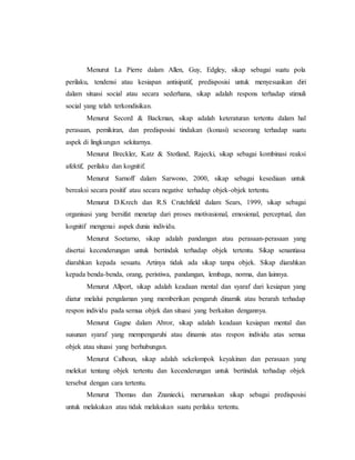 Menurut La Pierre dalam Allen, Guy, Edgley, sikap sebagai suatu pola 
perilaku, tendensi atau kesiapan antisipatif, predisposisi untuk menyesuaikan diri 
dalam situasi social atau secara sederhana, sikap adalah respons terhadap stimuli 
social yang telah terkondisikan. 
Menurut Secord & Backman, sikap adalah keteraturan tertentu dalam hal 
perasaan, pemikiran, dan predisposisi tindakan (konasi) seseorang terhadap suatu 
aspek di lingkungan sekitarnya. 
Menurut Breckler, Katz & Stotland, Rajecki, sikap sebagai kombinasi reaksi 
afektif, perilaku dan kognitif. 
Menurut Sarnoff dalam Sarwono, 2000, sikap sebagai kesediaan untuk 
bereaksi secara positif atau secara negative terhadap objek-objek tertentu. 
Menurut D.Krech dan R.S Crutchfield dalam Sears, 1999, sikap sebagai 
organisasi yang bersifat menetap dari proses motivasional, emosional, perceptual, dan 
kognitif mengenai aspek dunia individu. 
Menurut Soetarno, sikap adalah pandangan atau perasaan-perasaan yang 
disertai kecenderungan untuk bertindak terhadap objek tertentu. Sikap senantiasa 
diarahkan kepada sesuatu. Artinya tidak ada sikap tanpa objek. Sikap diarahkan 
kepada benda-benda, orang, peristiwa, pandangan, lembaga, norma, dan lainnya. 
Menurut Allport, sikap adalah keadaan mental dan syaraf dari kesiapan yang 
diatur melalui pengalaman yang memberikan pengaruh dinamik atau berarah terhadap 
respon individu pada semua objek dan situasi yang berkaitan dengannya. 
Menurut Gagne dalam Abror, sikap adalah keadaan kesiapan mental dan 
susunan syaraf yang mempengaruhi atau dinamis atas respon individu atas semua 
objek atau situasi yang berhubungan. 
Menurut Calhoun, sikap adalah sekelompok keyakinan dan perasaan yang 
melekat tentang objek tertentu dan kecenderungan untuk bertindak terhadap objek 
tersebut dengan cara tertentu. 
Menurut Thomas dan Znaniecki, merumuskan sikap sebagai predisposisi 
untuk melakukan atau tidak melakukan suatu perilaku tertentu. 
 