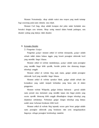 Menurut Notoatmodjo, sikap adalah reaksi atau respon yang masih tertutup 
bagi seseorang pada suatu stimulus atau objek. 
Menurut Carl Jung, sikap adalah kesiapan dari psike untuk bertindak atau 
bereaksi dengan cara tertentu. Sikap sering muncul dalam bentuk padangan, satu 
disadari sedang yang lainnya tidak disadari. 
B. Kerangka Berpikir 
2.1 Pengertian Gadget 
Pengertian gadget menurut artikel di website teknopedia, gadget adalah 
sebuah istilah dalam bahasa inggris yang berarti perangkat elektronik kecil 
yang memiliki fungsi khusus. 
Menurut artikel di website mandalamaya, gadget adalah suatu perangkat 
yang memiliki fungsi lebih spesifik, bersifat praktis dan dirancang dengan 
teknologi canggih. 
Menurut artikel di website blog anak manis, gadget adalah perangkat 
elektronik kecil yang memiliki fungsi khusus. 
Menurut artikel di website spotaker blank, gadget adalah sebuah alat 
komunikasi yang sudah menjadi kebutuhan yang harus ada di dalam 
genggaman. 
Menurut website Wikipedia, gadget (bahasa Indonesia : gawai) adalah 
suatu peranti atau instrument yang memiliki tujuan dan fungsi praktis yang 
secara spesifik dirancang lebih canggih dibandingkan dengan teknologi yang 
diciptakan sebelumnya. Perbedaan gadget dengan teknologi yang lainnya 
asalah unsur kebaruan berukuran lebih kecil. 
Menurut artikel di website blog tapanuli, secara garis besar gadget adalah 
suatu perangkat elektronik yang berukuran mini serta mengedepankan 
fungsinya sebagai perangkat berteknologi mutakhir. 
 