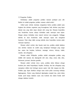 2.2 Pengertian Perilaku 
Sebelumnya adalah pengertian perilaku menurut pendapat para ahli. 
Berikut ini adalah pengertian perilaku menurut artikel-artikel. 
Artikel pada website elsetriana mengatakan bahwa perilaku adalah suatu 
kegiatan dan aktivitas organisme yang bersangkutan, baik aktivitas yang dapat 
diamati atau yang tidak dapat diamati oleh orang lain. Manusia berperilaku 
atau beraktivitas karena adanya kebutuhan untuk mencapai suatu tujuan. 
Dengan adanya kebutuhan akan muncul motivasi atau penggerak. Sehingga 
individu itu akan beraktivitas untuk mencapai tujuan dan mengalami 
kepuasan. Pada tahap inilah seorang individu akan berperilaku tertentu untuk 
mencapai tujuannya. 
Menurut artikel website dian husada nurul eka, perilaku adalah tindakan 
atau aktivitas manusia itu sendiri yang mempunyai bentangan yang sangat 
luas antara lain berjalan, berbicara, menangis, tertawa, bekerja, kuliah, 
menulis, dan sebagainya. 
Menurut artikel Wikipedia, perilaku adalah sekumpulan perilaku yang 
dimiliki oleh manusia dan dipengaruhi oleh adat, sikap, emosi, nilai, etika, 
kekuasaan, persuasi, dan/atau genetika. 
Menurut artikel website dewa sastra, perilaku dabat dibatasi sebagai 
keadaan jiwa untuk berpendapat, berpikir, bersikap, dan lain sebagainya yang 
merupakan refleksi dari berbagai macam aspek, baik fisik maupun non fisik. 
Perilaku juga dapat diartikan sebagai suatu reaksi psikis seseorang terhadap 
lingkungannya. Reaksi yang dimaksud digolongkan menjadi dua, yakni dalam 
bentuk pasif (tanpa tindakan nyata atau konkrit) dan dalam bentuk aktif 
(dengan tindakan konkrit). 
 