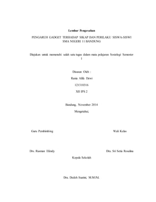Lembar Pengesahan 
PENGARUH GADGET TERHADAP SIKAP DAN PERILAKU SISWA-SISWI 
SMA NEGERI 11 BANDUNG 
Diajukan untuk memenuhi salah satu tugas dalam mata pelajaran Sosiologi Semester 
1 
Disusun Oleh : 
Rania Afifa Dewi 
121310316 
XII IPS 2 
Bandung, November 2014 
Mengetahui, 
Guru Pembimbing Wali Kelas 
Drs. Rusman Efendy Dra. Sri Setia Rosalina 
Kepala Sekolah 
Dra. Dedeh Suatini, M.M.Pd. 
 