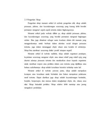 2.3 Pengertian Sikap 
Pengertian sikap menurut artikel di website pengertian ahli, sikap adalah 
perasaan, pikiran, dan kecenderungan seseorang yang kurang lebih bersifat 
permanen mengenal aspek-aspek tertentu dalam lingkungannya. 
Menurut artikel pada website dilihat ya, sikap adalah perasaan, pikiran, 
dan kecenderungan seseorang yang bersifat permanen mengenal lingkungan 
sekitar. Bisa juga dimaknai sebagai suatu keadaan dalam diri manusia yang 
menggerakannya untuk berbuat dalam aktivitas social dengan perasaan 
tertentu, juga dalam menanggapi objek situasi atau kondisi di sekitarnya. 
Sikap bisa membuat seseorang dinilai positif ataupun negatif. 
Menurut artikel di website nadhirin, sikap adalah organisasi pendapat, 
keyakinan seseorang mengenai objek atau situasi relatif yang relatif ajeg yang 
disertai adamya perasaan tertentu dan memberikan dasar kepada organisme 
untuk membuat respon atau perilaku dalam cara tertentu yang dipilihnya atau 
bahasa sederhananya sikap adalah kesediaan bereaksi terhadap suatu hal. 
Menurut artikel di website yuwono putra, sikap adalah merupakan 
kesiapan atau kesediaan untuk bertindak dan bukan merupakan pelaksana 
motif tertentu. Dapat diartikan juga sikap adalah kecenderungan bertindak, 
berpikir, berpersepsi, dan merasa dalam menghadapi objek, ide, situasi, atau 
nilai. Sikap bukanlah perilaku. Sikap relative lebih menetap atau jarang 
mengalami perubahan. 
 