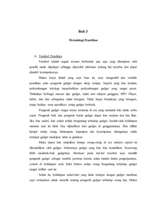 Bab 3 
Metodologi Penelitian 
A. Variabel Penelitian 
Variabel adalah segala sesuatu berbentuk apa saja yang ditetapkan oleh 
peneliti untuk dipelajari sehingga diperoleh informasi tentang hal tersebut dan dapat 
diambil kesimpulannya. 
Dalam karya ilmiah yang saya buat ini, saya mengambil dua variable 
penelitian yaitu pengaruh gadget dengan sikap remaja. Seperti yang kita ketahui, 
perkembangan tekologi menyebabkan perkembangan gadget yang sangat pesat. 
Timbulnya berbagai macam tipe gadget, mulai dari telepon genggam, MP3 Player, 
tablet, dan lain sebagainya mulai beragam. Tidak hanya bentuknya yang beragam, 
tetapi fasilitas serta spesifikasi setiap gadget berbeda. 
Pengaruh gadget sangat terasa terutama di era yang menuntut kita untuk serba 
cepat. Pengaruh baik dan pengaruh buruk gadget dapat kita rasakan dan kita lihat. 
Jika kita sadari, kita sudah terlalu bergantung terhadap gadget. Seolah-olah kehidupan 
manusia saat ini tidak bisa dipisahkan dari gadget di genggamannya. Bisa dilihat 
hampir setiap orang, dimanapun, kapanpun ada kesempatan, ditangannya selalu 
terdapat gadget meskipun tidak ia gunakan. 
Maka dapat kita simpulkan betapa orang-orang di era modern seperti ini 
dikendalikan oleh gadget. Seharusnya gadget yang bisa kita kendalikan. Seseorang 
lebih membela-bela gadgetnya. Berdasar pada hal-hal tersebut saya memilih 
pengaruh gadget sebagai variable pertama karena selain mudah dalam pengerjaannya, 
contoh di kehidupan serta bukti bahwa setiap orang bergantung terhadap gadget 
sangat terlihat saat ini. 
Selain itu, kehidupan sehari-hari yang tidak terlepas dengan gadget membuat 
saya terinspirasi untuk meneliti tentang pengaruh gadget terhadap orang lain. Dalam 
 