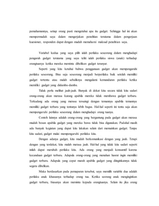 pemahamannya, setiap orang pasti mengetahui apa itu gadget. Sehingga hal ini akan 
mempermudah saya dalam mengerjakan penelitian terutama dalam pengerjaan 
kuesioner, responden dapat dengan mudah memahami maksud penelitian saya. 
Variabel kedua yang saya pilih ialah perilaku seseorang dalam menghadapi 
pengaruh gadget terutama yang saya teliti ialah perilaku siswa (anak) terhadap 
orangtuanya ketika mereka meminta dibelikan gadget teranyar. 
Seperti yang kita ketahui bahwa penggunaan gadget akan mempengaruhi 
perilaku seseorang. Bisa saja seseorang menjadi berperilaku baik setelah memiliki 
gadget tertentu atau malah sebaliknya mengalami kemunduran perilaku ketika 
memiliki gadget yang didamba-damba. 
Tidak perlu melihat jauh-jauh. Banyak di dekat kita secara tidak kita sadari 
orang-orang akan merasa kurang apabila mereka tidak membawa gadget terbaru. 
Terkadang ada orang yang merasa tersaingi dengan temannya apabila temannya 
memiliki gadget terbaru yang tentunya lebih bagus. Hal-hal seperti ini tentu saja akan 
mempengaruhi perilaku seseorang dalam menghadapi orang tuanya. 
Contoh lainnya adalah orang-orang yang bergantung pada gadget akan merasa 
mudah bosan apabila gadget yang mereka bawa tidak bisa digunakan. Padahal masih 
ada banyak kegiatan yang dapat kita lakukan selain dari memainkan gadget. Tanpa 
kita sadari, gadget mulai mempengaruhi perilaku kita. 
Dengan adanya gadget, kita mudah berkomunikasi dengan yang jauh. Tetapi 
dengan yang terdekat, kita malah merasa jauh. Hal-hal yang tidak kita sadari seperti 
inilah dapat merubah perilaku kita. Ada orang yang menjadi konsumtif karena 
kecanduan gadget terbaru. Adapula orang-orang yang menahan hasrat ingin memiliki 
gadget terbaru. Adapula yang cepat marah apabila gadget yang diinginkannya tidak 
segera dibelikan. 
Maka berdasarkan pada pemaparan tersebut, saya memilih variable dua adalah 
perilaku anak khususnya terhadap orang tua. Ketika seorang anak menginginkan 
gadget terbaru, biasanya akan meminta kepada orangtuanya. Selain itu jika orang 
 