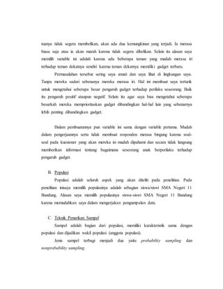 tuanya tidak segera membelikan, akan ada dua kemungkinan yang terjadi. Ia merasa 
biasa saja atau ia akan marah karena tidak segera dibelikan. Selain itu alasan saya 
memilih variable ini adalah karena ada beberapa teman yang mudah merasa iri 
terhadap teman dekatnya sendiri karena teman dekatnya memiliki gadget terbaru. 
Permasalahan tersebut sering saya amati dan saya lihat di lingkungan saya. 
Tanpa mereka sadari sebenanya mereka merasa iri. Hal ini membuat saya tertarik 
untuk mengetahui seberapa besar pengaruh gadget terhadap perilaku seseorang. Baik 
itu pengaruh positif ataupun negatif. Selain itu agar saya bisa mengetahui seberapa 
besarkah mereka memprioritaskan gadget dibandingkan hal-hal lain yang sebenarnya 
lebih penting dibandingkan gadget. 
Dalam pembuatannya pun variable ini sama dengan variable pertama. Mudah 
dalam pengerjaannya serta tidak membuat responden merasa bingung karena soal-soal 
pada kuesioner yang akan mereka isi mudah dipahami dan secara tidak langsung 
memberikan informasi tentang bagaimana seseorang anak berperilaku terhadap 
pengaruh gadget. 
B. Populasi 
Populasi adalah seluruh aspek yang akan diteliti pada penelitian. Pada 
penelitian inisaya memilih populasinya adalah sebagian siswa/siswi SMA Negeri 11 
Bandung. Alasan saya memilih populasinya siswa-siswi SMA Negeri 11 Bandung 
karena memudahkan saya dalam mengerjakan pengumpulan data. 
C. Teknik Penarikan Sampel 
Sampel adalah bagian dari populasi, memiliki karakteristik sama dengan 
populasi dan dijadikan wakil populasi (anggota populasi). 
Jenis sampel terbagi menjadi dua yaitu probability sampling dan 
nonprobability sampling. 
 