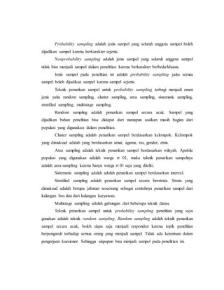 Probability sampling adalah jenis sampel yang seluruh anggota sampel boleh 
dijadikan sampel karena berkarakter sejenis. 
Nonprobability sampling adalah jenis sampel yang seluruh anggota sampel 
tidak bisa menjadi sampel dalam penelitian karena berkarakter berbeda/khusus. 
Jenis sampel pada penelitian ini adalah probability sampling yaitu semua 
sampel boleh dijadikan sampel karena sampel sejenis. 
Teknik penarikan sampel untuk probability sampling terbagi menjadi enam 
jenis yaitu random sampling, cluster sampling, area sampling, sistematic sampling, 
stratified sampling, multistage sampling. 
Random sampling adalah penarikan sampel secara acak. Sampel yang 
dijadikan bahan penelitian bisa didapat dari manapun asalkan masih bagian dari 
populasi yang digunakan dalam penelitian. 
Cluster sampling adalah penarikan sampel berdasarkan kelompok. Kelompok 
yang dimaksud adalah yang berdasarkan umur, agama, ras, gender, etnis. 
Area sampling adalah teknik penarikan sampel berdasarkan wilayah. Apabila 
populasi yang digunakan adalah warga rt 01, maka teknik penarikan sampelnya 
adalah area sampling karena hanya warga rt 01 saja yang diteliti. 
Sistematic sampling adalah adalah penarikan sampel berdasarkan interval. 
Stratified sampling adalah penarikan sampel secara berstrata. Strata yang 
dimaksud adalah berupa jabatan seseorang sebagai contohnya penarikan sampel dari 
kalangan bos dan dari kalangan karyawan. 
Multistage sampling adalah gabungan dari beberapa teknik diatas. 
Teknik penarikan sampel untuk probability sampling penelitian yang saya 
gunakan adalah teknik random sampling. Random sampling adalah teknik penarikan 
sampel secara acak, boleh siapa saja menjadi responden karena topik penelitian 
berpengaruh terhadap semua orang yang menjadi sampel. Tidak ada ketentuan dalam 
pengerjaan kuesioner. Sehingga siapapun bisa menjadi sampel pada penelitian ini. 
 