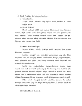 D. Teknik Penelitian dan Instrumen Penelitian 
a) Teknik Penelitian 
Adapun metode penelitian yang dipakai dalam penelitian ini adalah 
sebagai berikut : 
1.1 Metode Deskriptif 
Metode deskriptif adalah suatu metode dalam meneliti status kelompok 
manusia, objek, kondisi, suatu sistem pikiran, ataupun suatu kelas peristiwa pada 
masa sekarang. Tujuan penelitian deskriptif adalah untuk membuat deskripsi, 
gambaran secara sistematis, faktual dan akurat mengenai fakta-fakta sifat-sifat serta 
hubungan antar fenomena yang diteliti. 
1.2 Definisi Metode Deskriptif 
Menurut Whitney, metode deskriptif adalah pencarian fakta dengan 
interpretasi yang tepat. 
Penelitian deskriptif ialah mempelajari permasalahan yang ada dalam 
masyarakat serta tata cara yang berlaku, situasi tertentu, hubngan, kegiatan-kegiatan, 
sikap, pandangan, serta proses yang sedang berlangsung dalam masyarakat dan 
pengaruh dari suatu fenomena. 
Peneliti bisa membandingkan fenomena-fenomena tertentu hingga 
menjadi suatu studi komparatif (perbandingan). Peneliti mengadakan kasifikasi serta 
penelitian terhadap fenomena-fenomena dengan menetapkan standar dan norma 
tertentu. Hal ini menyebabkan banyak ahli yang menggunakan metode deskriptif 
sehingga banyak pula ahli yang menamakan metode ini dengan nama survei normatif. 
Dalam metode deskriptif, diselidiki kedudukan fenomena dan melihat 
hubungan antara faktor yang satu dengan faktor yang lainnya. Karenanya metode ini 
disebut juga sebagai studi status. 
1.3 Ciri-Ciri Metode Deskriptif 
 