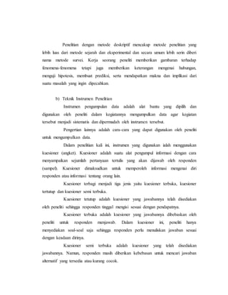 Penelitian dengan metode deskriptif mencakup metode penelitian yang 
lebih luas dari metode sejarah dan eksperimental dan secara umum lebih serin diberi 
nama metode survei. Kerja seorang peneliti memberikan gambaran terhadap 
fenomena-fenomena tetapi juga memberikan keterangan mengenai hubungan, 
menguji hipotesis, membuat prediksi, serta mendapatkan makna dan implikasi dari 
suatu masalah yang ingin dipecahkan. 
b) Teknik Instrumen Penelitian 
Instrumen pengumpulan data adalah alat bantu yang dipilih dan 
digunakan oleh peneliti dalam kegiatannya mengumpulkan data agar kegiatan 
tersebut menjadi sistematis dan dipermudah oleh instrumen tersebut. 
Pengertian lainnya adalah cara-cara yang dapat digunakan oleh peneliti 
untuk mengumpulkan data. 
Dalam penelitian kali ini, instrumen yang digunakan ialah menggunakan 
kuesioner (angket). Kuesioner adalah suatu alat pengumpul informasi dengan cara 
menyampaikan sejumlah pertanyaan tertulis yang akan dijawab oleh responden 
(sampel). Kuesioner dimaksudkan untuk memperoleh informasi mengenai diri 
responden atau informasi tentang orang lain. 
Kuesioner terbagi menjadi tiga jenis yaitu kuesioner terbuka, kuesioner 
tertutup dan kuesioner semi terbuka. 
Kuesioner tetutup adalah kuesioner yang jawabannya telah disediakan 
oleh peneliti sehingga responden tinggal mengisi sesuai dengan pendapatnya. 
Kuesioner terbuka adalah kuesioner yang jawabannya dibebaskan oleh 
peneliti untuk responden menjawab. Dalam kuesioner ini, peneliti hanya 
menyediakan soal-soal saja sehingga responden perlu menuliskan jawaban sesuai 
dengan keadaan dirinya. 
Kuesioner semi terbuka adalah kuesioner yang telah disediakan 
jawabannya. Namun, responden masih diberikan kebebasan untuk mencari jawaban 
alternatif yang tersedia atau kurang cocok. 
 