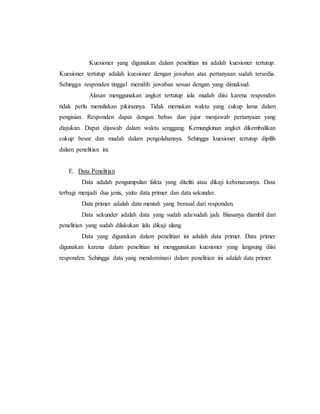 Kuesioner yang digunakan dalam penelitian ini adalah kuesioner tertutup. 
Kuesioner tertutup adalah kuesioner dengan jawaban atas pertanyaan sudah tersedia. 
Sehingga responden tinggal memilih jawaban sesuai dengan yang dimaksud. 
Alasan menggunakan angket tertutup iala mudah diisi karena responden 
tidak perlu menuliskan pikirannya. Tidak memakan waktu yang cukup lama dalam 
pengisian. Responden dapat dengan bebas dan jujur menjawab pertanyaan yang 
diajukan. Dapat dijawab dalam waktu senggang. Kemungkinan angket dikembalikan 
cukup besar dan mudah dalam pengolahannya. Sehingga kuesioner tertutup dipilih 
dalam penelitian ini. 
E. Data Penelitian 
Data adalah pengumpulan fakta yang diteliti atau dikaji kebenarannya. Data 
terbagi menjadi dua jenis, yaitu data primer dan data sekunder. 
Data primer adalah data mentah yang berasal dari responden. 
Data sekunder adalah data yang sudah ada/sudah jadi. Biasanya diambil dari 
penelitian yang sudah dilakukan lalu dikaji ulang. 
Data yang digunakan dalam penelitian ini adalah data primer. Data primer 
digunakan karena dalam penelitian ini menggunakan kuesioner yang langsung diisi 
responden. Sehingga data yang mendominasi dalam penelitian ini adalah data primer. 
 