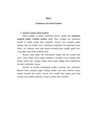 Bab 4 
Pembahasan dan Hasil Penelitian 
A. Deskripsi Tentang Subjek Penelitian 
Dalam penelitian ini penulis memberikan batasan masalah yaitu bagaimana 
pengaruh gadget terhadap perilaku siswa. Dasar pemilihan dari pembatasan 
masalah ini adalah penulis ingin mengetahui seberapa besar pengaruh gadget 
terhadap sikap dan perilaku siswa. Berdasarkan pengalaman dan pengamatan secara 
sekilas, ada beberapa teman yang menjadi konsumtif ketika memiliki gadget baru. 
Yang paling terasa adalah perubahan sikap. 
Biasanya tanpa gadget bisa berkomunikasi dengan baik dan semakin lebih 
akrab. Tetapi dengan adanya gadget ditangannya, komunikasi secara langsung tidak 
berjalan dengan baik. Tergangu dengan adanya gadget sehingga tidak mengakrabkan 
dan tidak mendekatkan suasana. 
Otomatis hal tersebut mempengaruhi perilaku seseorang. Saya memberikan 
hipotesis bahwa pengaruh gadget terhadap perilaku siswa akan membuat mereka 
menjadi konsumtif dan mereka rata-rata akan memilih harga gadget yang cukup 
merogoh kocek apabila penghasilan orang tua mereka tidak memenuhi. 
 