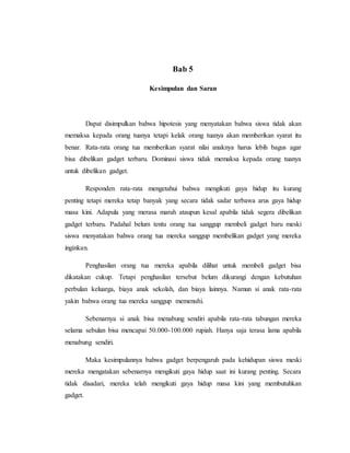 Bab 5 
Kesimpulan dan Saran 
Dapat disimpulkan bahwa hipotesis yang menyatakan bahwa siswa tidak akan 
memaksa kepada orang tuanya tetapi kelak orang tuanya akan memberikan syarat itu 
benar. Rata-rata orang tua memberikan syarat nilai anaknya harus lebih bagus agar 
bisa dibelikan gadget terbaru. Dominasi siswa tidak memaksa kepada orang tuanya 
untuk dibelikan gadget. 
Responden rata-rata mengetahui bahwa mengikuti gaya hidup itu kurang 
penting tetapi mereka tetap banyak yang secara tidak sadar terbawa arus gaya hidup 
masa kini. Adapula yang merasa marah ataupun kesal apabila tidak segera dibelikan 
gadget terbaru. Padahal belum tentu orang tua sanggup membeli gadget baru meski 
siswa menyatakan bahwa orang tua mereka sanggup membelikan gadget yang mereka 
inginkan. 
Penghasilan orang tua mereka apabila dilihat untuk membeli gadget bisa 
dikatakan cukup. Tetapi penghasilan tersebut belum dikurangi dengan kebutuhan 
perbulan keluarga, biaya anak sekolah, dan biaya lainnya. Namun si anak rata-rata 
yakin bahwa orang tua mereka sanggup memenuhi. 
Sebenarnya si anak bisa menabung sendiri apabila rata-rata tabungan mereka 
selama sebulan bisa mencapai 50.000-100.000 rupiah. Hanya saja terasa lama apabila 
menabung sendiri. 
Maka kesimpulannya bahwa gadget berpengaruh pada kehidupan siswa meski 
mereka mengatakan sebenarnya mengikuti gaya hidup saat ini kurang penting. Secara 
tidak disadari, mereka telah mengikuti gaya hidup masa kini yang membutuhkan 
gadget. 
 
