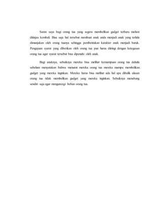 Saran saya bagi orang tua yang segera membelikan gadget terbaru mohon 
ditinjau kembali. Bisa saja hal tersebut membuat anak anda menjadi anak yang terlalu 
dimanjakan oleh orang tuanya sehingga pembentukan karakter anak menjadi buruk. 
Pengajuan syarat yang diberikan oleh orang tua pun harus diiringi dengan ketegasan 
orang tua agar syarat tersebut bisa dipenuhi oleh anak. 
Bagi anaknya, sebaiknya mereka bisa melihat kemampuan orang tua dahulu 
sebelum menyatakan bahwa menurut mereka orang tua mereka mampu membelikan 
gadget yang mereka inginkan. Mereka harus bisa melihat ada hal apa dibalik alasan 
orang tua tidak membelikan gadget yang mereka inginkan. Sebaiknya menabung 
sendiri saja agar mengurangi beban orang tua. 
 