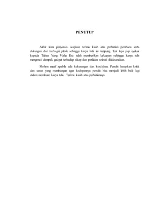 PENUTUP 
Akhir kata penyusun ucapkan terima kasih atas perhatian pembaca serta 
dukungan dari berbagai pihak sehingga karya tulis ini rampung. Tak lupa puji syukur 
kepada Tuhan Yang Maha Esa telah memberikan kekuatan sehingga karya tulis 
mengenai dampak gadget terhadap sikap dan perilaku selesai dilaksanakan. 
Mohon maaf apabila ada kekurangan dan kesalahan. Penulis harapkan kritik 
dan saran yang membangun agar kedepannya penulis bisa menjadi lebih baik lagi 
dalam membuat karya tulis. Terima kasih atas perhatiannya. 
 