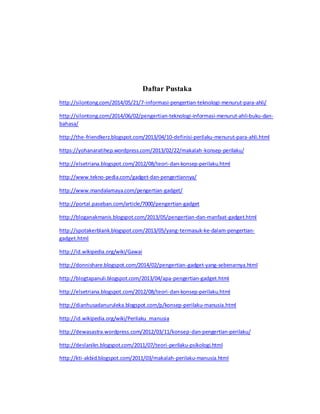 Daftar Pustaka 
http://silontong.com/2014/05/21/7-informasi-pengertian-teknologi-menurut-para-ahli/ 
http://silontong.com/2014/06/02/pengertian-teknologi-informasi-menurut-ahli-buku-dan-bahasa/ 
http://the-friendkerz.blogspot.com/2013/04/10-definisi-perilaku-menurut-para-ahli.html 
https://yohanaratihep.wordpress.com/2013/02/22/makalah-konsep-perilaku/ 
http://elsetriana.blogspot.com/2012/08/teori-dan-konsep-perilaku.html 
http://www.tekno-pedia.com/gadget-dan-pengertiannya/ 
http://www.mandalamaya.com/pengertian-gadget/ 
http://portal.paseban.com/article/7000/pengertian-gadget 
http://bloganakmanis.blogspot.com/2013/05/pengertian-dan-manfaat-gadget.html 
http://spotakerblank.blogspot.com/2013/05/yang-termasuk-ke-dalam-pengertian-gadget. 
html 
http://id.wikipedia.org/wiki/Gawai 
http://donnishare.blogspot.com/2014/02/pengertian-gadget-yang-sebenarnya.html 
http://blogtapanuli.blogspot.com/2013/04/apa-pengertian-gadget.html 
http://elsetriana.blogspot.com/2012/08/teori-dan-konsep-perilaku.html 
http://dianhusadanuruleka.blogspot.com/p/konsep-perilaku-manusia.html 
http://id.wikipedia.org/wiki/Perilaku_manusia 
http://dewasastra.wordpress.com/2012/03/11/konsep-dan-pengertian-perilaku/ 
http://deslanikn.blogspot.com/2011/07/teori-perilaku-psikologi.html 
http://kti-akbid.blogspot.com/2011/03/makalah-perilaku-manusia.html 
 