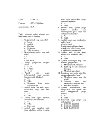 Kelas : X/XI/XII 
Program : IPA/IPS/Bahasa 
Jenis Kelamin : L/P 
Topik : pengaruh gadget terhadap gaya 
hidup siswa sman 11 bandung 
1. Gadget apakah yang anda miliki? 
a. Iphone 
b. Android 
c. Blackberry 
d. Ketiganya 
e. Tidak semuanya 
2. Berapa banyak gadget yang anda 
miliki? 
a.1 
b.2 
c.lebih dari 3 
3. Berapa penghasilan orangtua 
anda? 
a. <1 juta 
b. 1-5 juta 
c. >5 juta 
4. Apabila ada gadget 
terbaru,apakah anda meminta 
langsung untuk dibelikan? 
a. Ya 
b. Tidak 
c. Menunggu dalam jangka 
waktu tertentu 
5. Apakah orang tua anda segera 
membelikan gadget yang anda 
minta? 
a. Ya 
b. Tidak 
6. Apabila tidak segera dibelikan, 
anda merasa kesal/marah? 
a. Ya 
b. Tidak 
c. Biasa saja 
7. Apakah anda memaksa untuk 
tetap dibelikan apabila orangtua 
tidak ingin membelikan gadget 
yang anda inginkan? 
a. Ya 
b. Tidak 
8. Menurut anda, apakah gadget 
terbaru tersebut akan 
mempengaruhi gaya hidup anda 
serta membantu anda? 
a. Ya 
b. Tidak 
9. Apakah tujuan anda mendapatkan 
gadget baru? 
a.karena butuh 
b.untuk memenuhi gaya hidup 
c.tidak ingin kalah dengan teman 
d. gadget sebelumnya rusak 
10. Apakah anda merasa ponsel 
terbaru akan membantu anda? 
a. Ya 
b. Tidak 
11. Apakah keuntungan bagi anda 
memiliki gadget baru? 
a. Mempermudah pekerjaan 
b. Selalu up to date dimanapun 
kapanpun 
c. Mengikuti gaya hidup 
12. Bagaimana cara anda untuk bisa 
mendapatkan gadget baru? 
a. Menabung murni uang sisa 
sendiri 
b. Sebagian uang hasil 
menabung + uang dari ortu 
c. Dibelikan orang tua 
13. Apakah teman-teman anda 
mengucilkan anda apabila anda 
tidak menggunakan gadget 
terbaru? 
a. Ya 
b. Tidak 
14. Berapakah harga gadget yang 
anda inginkan ? 
a. 1.000.000-2.000.000 
b. 2.000.000-5.000.000 
c. Lebih dari 5.000.000 
 