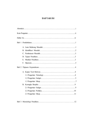 DAFTAR ISI 
Abstraksi…………………………………………………………………………...i 
Kata Pengantar…………………………………………………………….............ii 
Daftar Isi………………………………………………………………………….iv 
Bab 1 : Pendahuluan………………………………………………………….........1 
A. Latar Belakang Masalah……………………………………………….1 
B. Identifikasi Masalah…………………………………………………...2 
C. Pembatasan Masalah…………………………………………………..3 
D. Tujuan Penelitian……………………………………………………...3 
E. Manfaat Penelitian…………………………………………………….3 
F. Hipotesis……………………………………………………………….3 
Bab 2 : Tinjauan Kepustakaan…………………………………………………….4 
A. Kajian Teori Relevan………………………………………………….4 
1.1 Pengertian Teknologi……………………………………………...4 
1.2 Pengertian Gadget…………………………………………………5 
1.3 Pengertian Sikap…………………………………………………...7 
B. Kerangka Berpikir…………………………………………………….9 
2.1 Pengertian Gadget…………………………………………………9 
2.2 Pengertian Perilaku………………………………………………10 
2.3 Pengertian Sikap…………………………………………………11 
Bab 3 : Metodologi Penelitian……………………………………………………12 
 