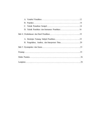A. Variabel Penelitian…………………………………………………...12 
B. Populasi………………………………………………………………14 
C. Teknik Penarikan Sampel……………………………………………14 
D. Teknik Penelitian dan Instrumen Penelitian…………………………16 
Bab 4 : Pembahasan dan Hasil Penelitian……………………………………......19 
A. Deskripsi Tentang Subjek Penelitian………………………………...19 
B. Pengolahan, Analisis, dan Interpretasi Data…………………………20 
Bab 5 : Kesimpulan dan Saran…………………………………………………...33 
Penutup…………………………………………………………………………...35 
Daftar Pustaka…………………………………………………………………….36 
Lampiran…………………………………………………………………………..38 
 