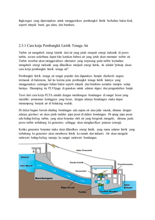lingkungan yang dipersiapkan untuk menggantikan pembangkit listrik berbahan bakar fosil,
seperti minyak bumi, gas alam, dan batubara.
2.3.1 Cara kerja Pembangkit Listrik Tenaga Air
Turbin air mengubah energi kinetik dari air yang jatuh menjadi energi mekanik di poros
turbin, secara sederhana dapat kita katakan bahwa air yang jatuh akan memutar turbin air.
Turbin tersebut akan menggerakkan alternator yang terpasang pada turbin kemudian
mengubah energi mekanik yang dihasilkan menjadi energi listrik, ini adalah "prinsip dasar
cara kerja pembangkit listrik tenaga air".
Pembangkit listrik tenaga air sangat populer dan digunakan hampir diseluruh negara
termasuk di Indonesia, hal itu karena jenis pembangkit tenaga listrik lainnya yang
menggunakan cadangan bahan bakar seperti minyak dan batubara semakin menipis setiap
harinya. Disamping itu PLTAjuga di gunakan untuk saluran irigasi dan pengendalian banjir.
Teori dari cara kerja PLTA adalah dengan membangun bendungan di sungai besar yang
memiliki penurunan ketinggian yang besar, dengan adanya bendungan maka dapat
menampung banyak air di belakang waduk.
Di dekat bagian bawah dinding bendungan ada aupan air atau jalur masuk, dimana dengan
adanya gravitasi air akan jatuh melalui pipa pesat di dalam bendungan. Di ujung pipa pesat
ada baling-baling turbin, yang akan berputar oleh air yang bergerak mengalir, dimana pada
poros turbin terhubung ke generator, sehingga akan menghasilkan putaran (energi).
Ketika generator berputar maka akan dihasilkan energi listrik, yang mana saluran listrik yang
terhubung ke generator akan membawa listrik ke rumah dan industri. Air akan mengalir
melewati baling-baling menuju ke sungai melewati bendungan.
 